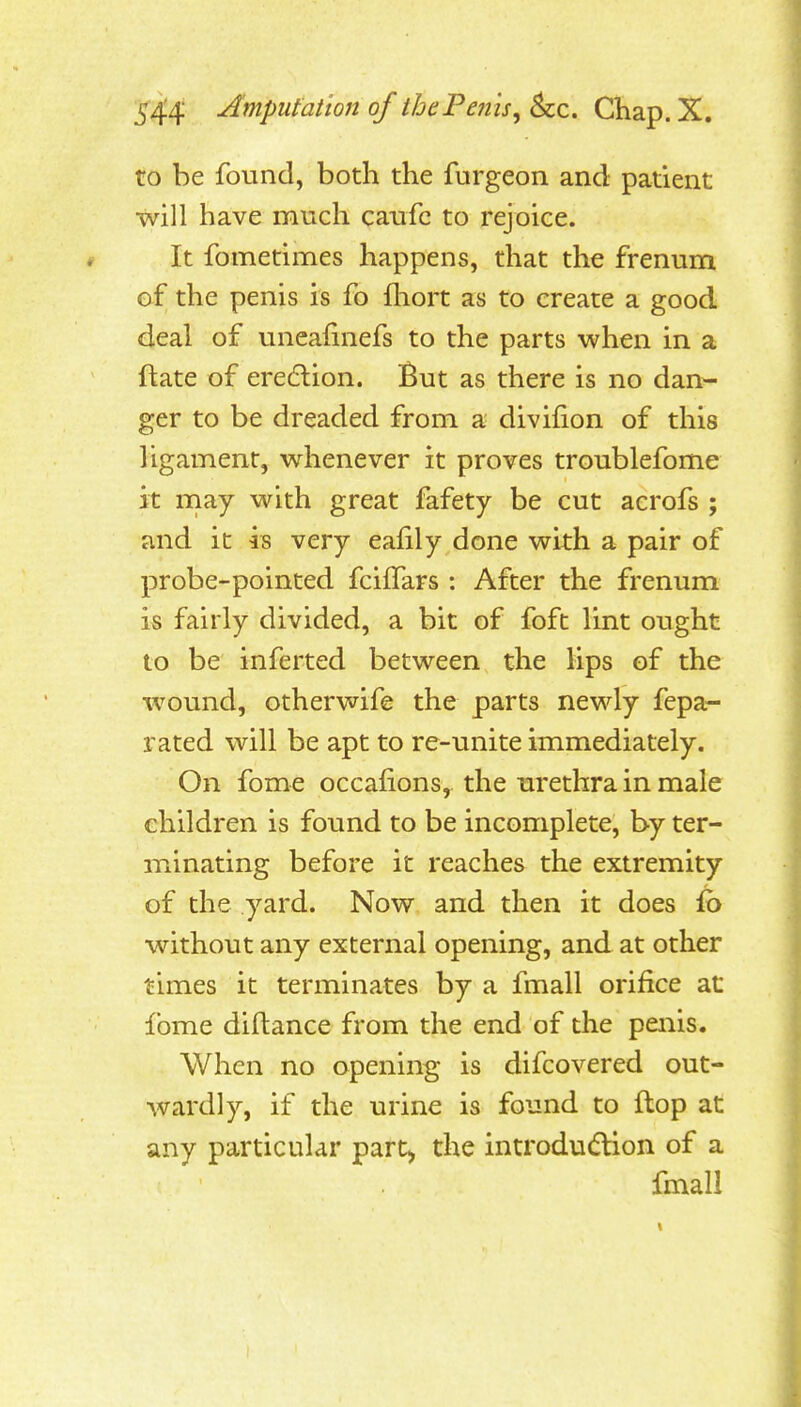 to be found, both the furgeon and patient will have much caufc to rejoice. It fometimes happens, that the frenum of the penis is fo fhort as to create a good deal of uneafinefs to the parts when in a ftate of eredlion. But as there is no dan- ger to be dreaded from a divifion of this ligament, whenever it proves troublefome it rnay with great fafety be cut acrofs ; and it is very eafily done with a pair of probe-pointed fcilTars : After the frenum is fairly divided, a bit of foft lint ought to be inferted between the lips of the wound, otherwife the parts newly fepa- rated will be apt to re-unite immediately. On fome occafions, the m'ethra in male children is found to be incomplete, by ter- minating before it reaches the extremity of the yard. Now and then it does ib without any external opening, and at other times it terminates by a fmall orifice at fome diftance from the end of the peiiis. When no opening is difcovered out- wardly, if the urine is found to flop at any particular part) the introdudlion of a fmall
