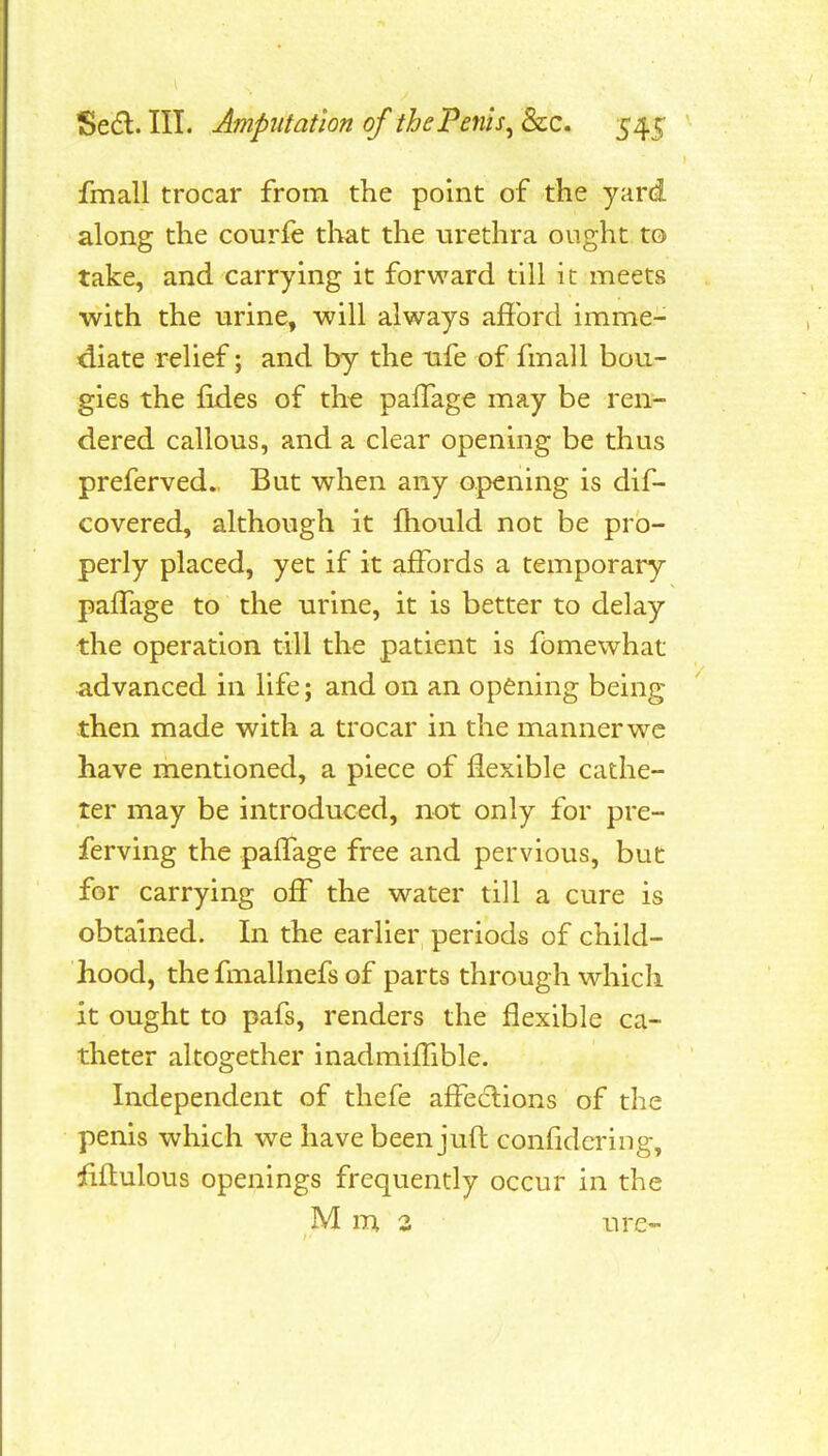fmall trocar from the point of the yard, along the courfe that the urethra ought to take, and carrying it forward till it meets with the urine, will always afford imme- diate relief; and by the life of fmall bou- gies the fides of th^ paflage may be ren- dered callous, and a clear opening be thus preferved. But when any opening is dif- covered, although it ftiould not be pro- perly placed, yet if it affords a temporary paflage to the urine, it is better to delay the operation till the patient is fomewhat advanced in life; and on an opening being then made with a trocar in the manner wc have mentioned, a piece of flexible cathe- ter may be introduced, not only for pre- ferving the paflage free and pervious, but for carrying off the water till a cure is obtained. In the earlier periods of child- hood, the fmallnefs of parts through which it ought to pafs, renders the flexible ca- theter altogether inadmiflible. Independent of thefe aff^edlions of the penis which we have been juft confidcring, fiftulous openings frequently occur in the M m 3 ure-