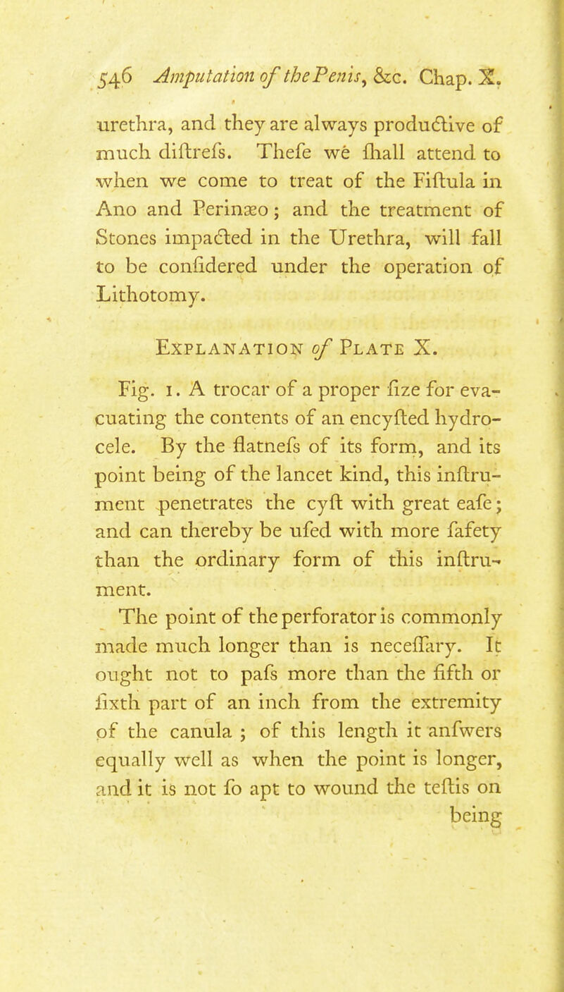 urethra, and they are always produ6llve of much difhrefs. Thefe we fliall attend to when we come to treat of the Fifhula in Ano and Perinaeo; and the treatment of Stones impa6led in the Urethra, will fall to be confidered under the operation of Lithotomy. Explanation of Plate X. Fig. I. A trocar of a proper fize for eva- cuating the contents of an encyfted hydro- cele. By the flatnefs of its form, and its point being of the lancet kind, this inftru- ment penetrates the cyft with great eafe; and can thereby be ufed with more fafety than the ordinary form of this inftru- ment. The point of the perforator is commonly made much longer than is necefTary. It ought not to pafs more than the fifth or lixth part of an inch from the extremity of the canula ; of this length it anfwers equally well as when the point is longer, and it is not fo apt to wound the tellis on being