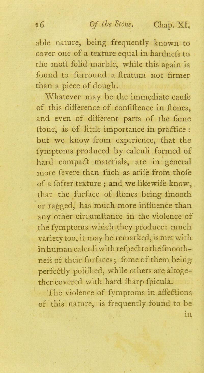 able nature, being frequently known to cover one of a texrure equal in hardnefs to the mod folid marble, while this again is found to furround a ftratum not firmer than a piece of dough. Whatever may be the immediate caufe of this difference of confiflence in flones, and even of different parts of the fame ftone, is of little importance in pracflice : but we know from experience, that the fymptoms produced by calculi formed of hard compad: materials, are in general more fevere than fuch as arife from thofe of a fofcer texture ; and we likewife know, that the furface of {tones being fmooth or ragged, has much more influence than any other circumflance in the violence of the fymptoms which they produce: much variety too, it may be remarked, is met with in human calculi with refpecft to thefmooth- nefs of their furfaces; fome of them being perfedlly polifhed, while others are alcoge- tlier covered with hard fliarp fpicula. The violence of fymptoms in affedlions of this nature, is frequently found to be