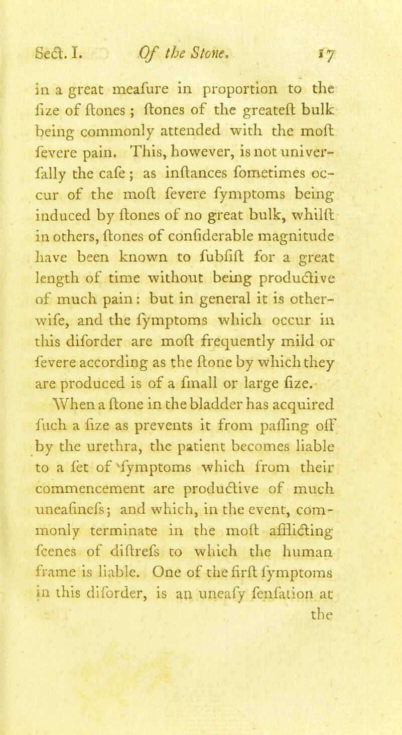 in a great meafure in proportion to the fize of ftones ; ftones of the greateft bulk being commonly attended with the moft fevere pain. This, however, is not univer- fally the cafe; as inftances fometimes oc- cur of the moft fevere fymptoms being induced by ftones of no great bulk, whilft in others, ftones of confiderable magnitude have been known to fublift for a great length of time without being produdive of much pain: but in general it is other- wife, and the fymptoms which occur in this diforder are moft frequently mild or fevere according as the ftone by which they are produced is of a fmall or large fize. When a ftone in the bladder has acquired fuch a fize as prevents it from pafiing off by the urethra, the patient becomes liable to a fet of ^fymptoms which from their commencement are produdlive of much uneafinefs; and which, in the event, com- monly terminate in the moft afilidling fcenes of diftrefs to which the human frame is liable. One of the firft fymptoms in this diforder, is an uneafy fenfation at the