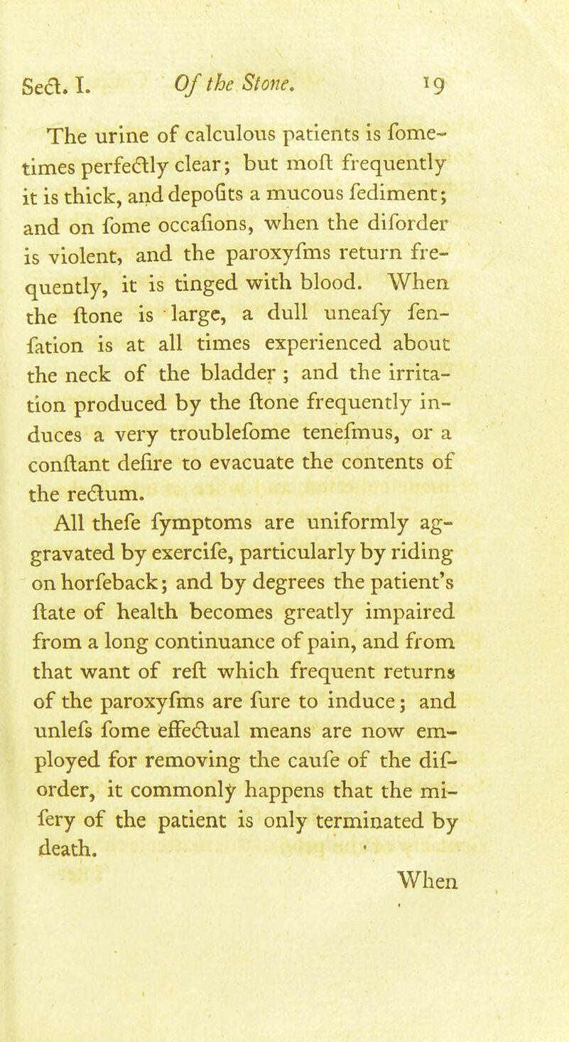 The urine of calculous patients is fome- times perfedly clear; but moft frequently it is thick, anddepofits a mucous fediment; and on fome occafions, when the diforder is violent, and the paroxyfms return fre- quently, it is tinged with blood. When the ftone is large, a dull uneafy fen- fation is at all times experienced about the neck of the bladder ; and the irrita- tion produced by the ftone frequently in- duces a very troublefome tenefmus, or a conftant defire to evacuate the contents of the return. All thefe fymptoms are uniformly ag- gravated by exercife, particularly by riding on horfeback; and by degrees the patient's ftate of health becomes greatly impaired from a long continuance of pain, and from that want of reft which frequent returns of the paroxyfms are fure to induce; and unlefs fome efFe^lual means are now em- ployed for removing the caufe of the dif- order, it commonly happens that the mi- fery of the patient is only terminated by death. When