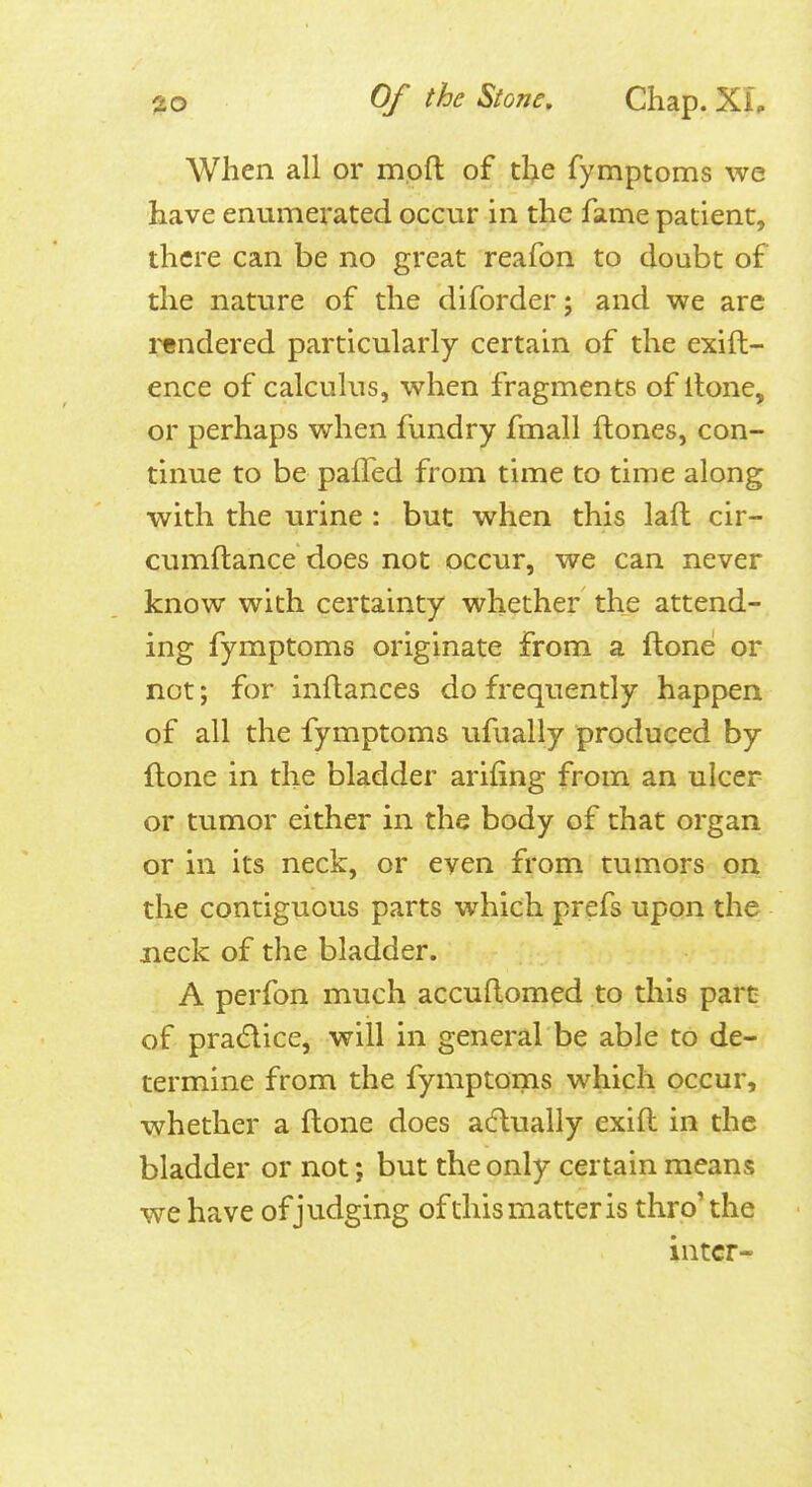 When all or mpft of the fymptoms we have enumerated occur in the fame patient, there can be no great reafon to doubt of the nature of the diforder; and we are rendered particularly certain of the exift- ence of calculus, when fragments of Itone, or perhaps when fundry fmall ftones, con- tinue to be pafTed from time to time along with the urine : but when this laft cir- cumftance does not occur, we can never know with certainty whether the attend- ing fymptoms originate from a ftone or not; for inftances do frequently happen of all the fymptoms ufually produced by ftone in the bladder arifing from an ulcer or tumor either in the body of that organ or in its neck, or even from tumors on the contiguous parts which prefs upon the jieck of the bladder. A perfon much accuftomed to this part of pradice, will in general be able to de- termine from the fymptoms which occur, whether a ftone does adually exift in the bladder or not; but the only certain means we have of judging ofthis matter is thro'the inter-