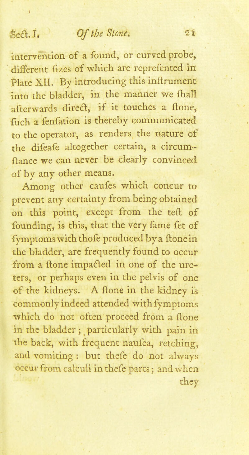 intervention of a found, or curved probe, different fizes of which are reprefented in Plate XII. By introducing this inftrument into the bladder, in the manner we fhall afterwards direO, if it touches a ftone, fuch a fenfation is thereby communicated to the operator, as renders the nature of the difeafe altogether certain, a circum- ftance we can never be clearly convinced of by any other means. Among other caufes which concur to prevent any certainty from being obtained on this point, except from the teft of founding, is this, that the very fame fet of fymptomswith thofe produced by a ftone in the bladder, are frequently found to occur from a ftone impacfted in one of the ure- ters, or perhaps even in the pelvis of one of the kidneys. A ftone in the kidney is commonly indeed attended withfymptoms which do not often proceed from a ftone in the bladder ; particularly with pain in the back, with frequent naufea, retching, and vomiting : but thefe do not always occur from calculi in thefe parts; and when