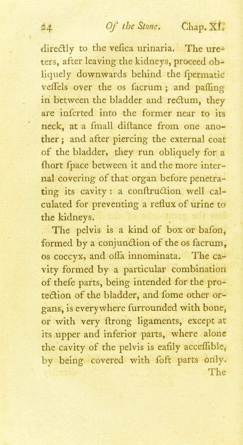 diredlly to the vefica urinaria. The ure» ters, after leaving the kidneys, proceed ob- liquely downwards behind the fpermatic vefTels over the os facrum ; and paffing in between the bladder and redlum, they are inferted into the former near to its neck, at a fmall diftance from one ano- ther ; and after piercing the external coat of the bladder, they run obliquely for a fhort fpace between it and the more inter- nal covering of that organ before penetra- ting its cavity: a conftru£tion well cal- culated for preventing a reflux of urine to the kidneys. The pelvis is a kind of box or bafon^ formed by a conjundlion of the os facrum, OS coccyx, and olFa innominata. The ca- vity formed by a particular combination of thefe parts, being intended for the pro- tection of the bladder, and fome other or- gans, is everywhere furrounded with bone, or with very ftrong ligaments, except at its upper and inferior parts, where alone the cavity of the pelvis is eafily accefTible, by being covered with foft parts only. The