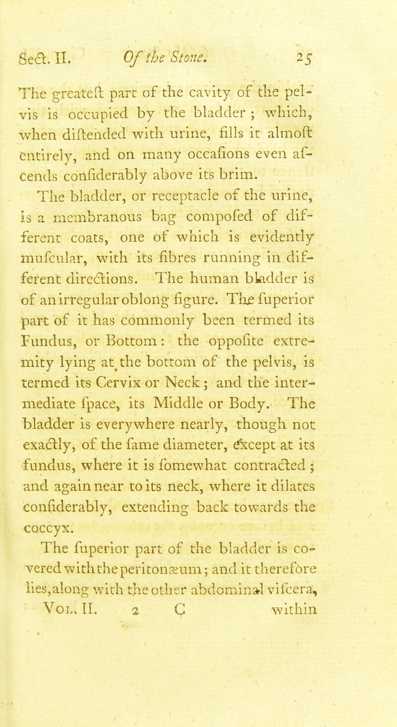 The greateO: part of the cavity, of the pel- vis is occupied by the bladder ; which, when diftended with urine, fills it almoft entirely, and on many occafions even af- cends confiderably above its brim. The bladder, or receptacle of the urine, is a membranous bag compofed of dif- ferent coats, one of which is evidently mufcular, with its fibres running in dif- ferent dire6iions. The human bladder is of an irregular oblong figure. Tlie fuperior part of it has commonly been termed its Fundus, or Bottom: the oppofite extre- mity lying at the bottom of the pelvis, is termed its Cervix or Neck; and the inter- mediate fpace, its Middle or Body. The bladder is everywhere nearly, though not exatSlly, of the fame diameter, Except at its fundus, where it is fom.ewhat contracted ; and again near to its neck, where it dilates confiderably, extending back towards the coccyx. The fuperior part of the bladder is co- vered with the peritoneum; and it theref6re lies,along with the other abdominal vifcera. Vol. II. 2 within