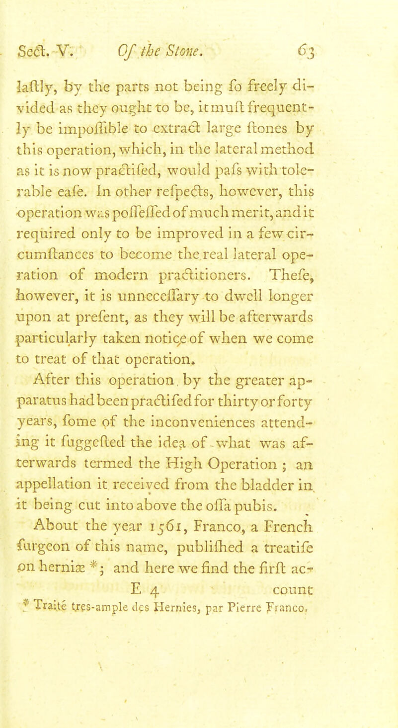 laftly, by the parts not being fo freely di- vided as they ought to be, it mull frequent- ly be imiXjfTible to cxtrad: large ftones by this operation, which, in the lateral method as it is now pra61:ired, would pafs with tole- rable eafe. In other refpedls, hov/ever, this operation Wc.s pofrefTed of much merit, and it required only to be improved in a few cir- ciimllances to become the real lateral ope- ration of modern practitioners. Thefe, however, it is unnecefTary to dwell longer upon at prefent, as they will be afterwards particularly taken notic^e of when we come to treat of that operation. After this operation, by the greater ap- paratus had been pradifed for thirty or forty years, fome of the inconveniences attend- ing it fuggefted the idea of-what was af- terwards termed the High Operation ; an appellation it received from the bladder in. it being cut into above the ofla pubis. About the year 1561, Franco, a French fiirgeon of this name, publifhed a treatife pn herni^e and here we find the firft ac^ E 4 count Traite t.res-ample des Hernles, par Pierre Franco.