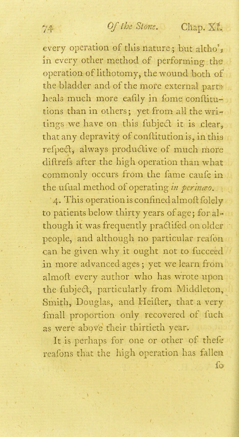 every operation of this nature; but altho% m every other method of performing the operation of hthotomy, the wound both of the bladder and of the more external parts heals much more eafily in fome conftitu- tions than in others; yet from all the wri- tings we have on this fubjetTt it is clear^ that any depravity of conftitutionis, in this refpetflj always produ6live of much more diflrefs after the high operation than what commonly occurs from the fame caufe in the ufual method of operating in per 'incso. 4. This operation is confined almoft folely to patients below thirty years of age; for al- though it was frequently pra6lifed on older people, and although no particular reafon can be given why it ought not to fucceed in more advanced ages; yet we learn from almoft every author who has wrote upon the fubjed, particularly from Middleton, Smith, Douglas, and Heifter, that a very fmall proportion only recovered of fuch as were above their thirtieth year. It is perhaps for one or other of thefe reafons that the high operation has fallen fo