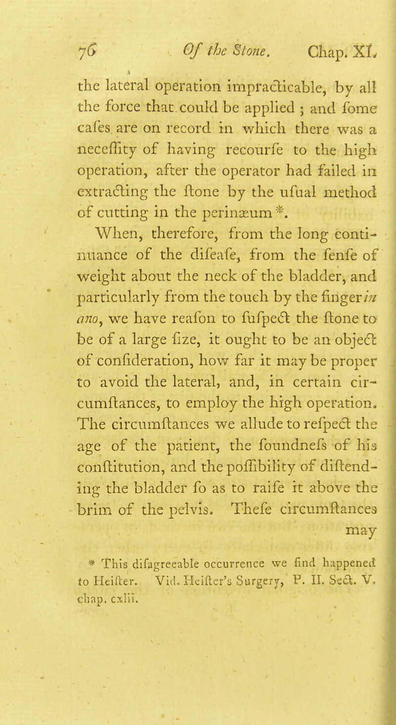 the lateral operation impracticable, by all the force that could be applied ; and fome cafes, are on record in which there was a neceffity of having recourfe to the high operation, after the operator had failed in extradling the flone by the ufual method of cutting in the perineum When, therefore, from the long conti- nuance of the difeafe, from the fenfe of weight about the neck of the bladder, and particularly from the touch by the finger/;/ ano^ we have reafon to fufpedl the ftone to be of a large fize, it ought to be an objecl of confideration, how far it maybe proper to avoid the lateral, and, in certain cir- cumftances, to employ the high operation. The circumftances we allude to refpecft the age of the patient, the foundnefs of his conftitution, and the pofTibilicy of diflend- ing the bladder fo as to raife it above the brim of the pelvis. Thefe circumflances may * This difagreeable occurrence we find happened to Hciller. Vid. Hcitter's Surgery, P. II. Sed. V- chap, cxlii.