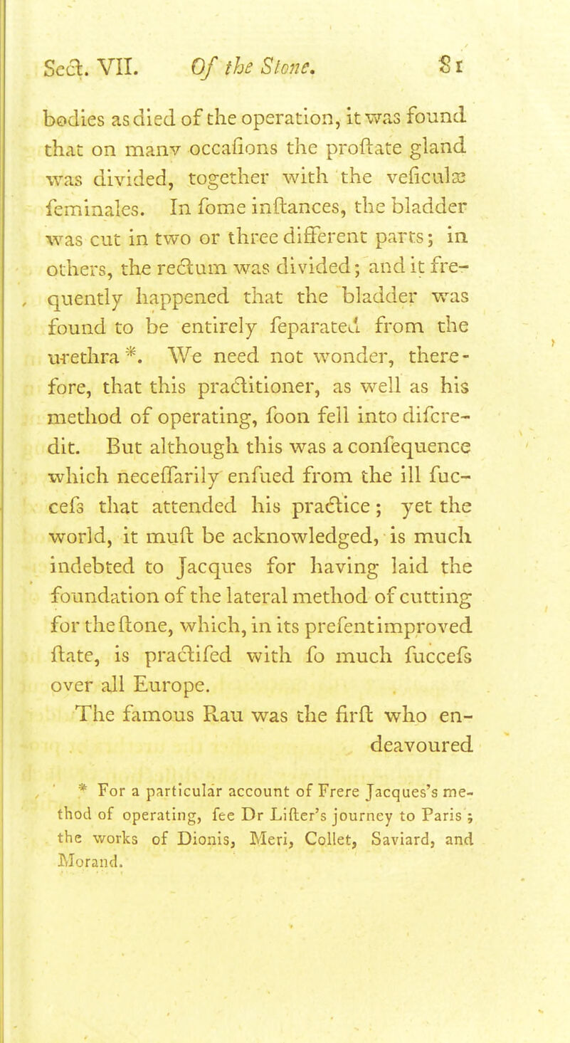 bodies as died of the operation, it was found that on manv occafions the proftate gland was divided, together with the veficula; feminales. In fome inftances, the bladder was cut in two or three different parts; in others, the re6lum was divided; and it fre- quently happened that the bladder was found to be entirely feparateu from the urethra*. We need not wonder, there- fore, that this pra6litioner, as well as his method of operating, foon fell into difcre- dit. But although this was a confequence which neceffarily enfued from the ill fuc- cefs that attended his pracftice; yet the world, it muft be acknowledged, is much indebted to Jacques for having laid the foundation of the lateral method of cutting for theflone, which, in its prefentimproved ftate, is praclifed with fo much fuccefs over all Europe. The famous Rau was the firfl who en- deavoured * For a particular account of Frere Jacques's me- thod of operating, fee Dr Lifter's journey to Paris ; the works of Dionis, Meri, Collet, Saviard, and Morand.