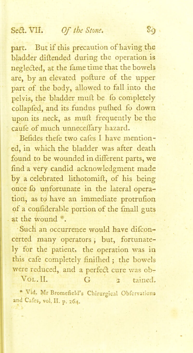 part. But if this precaution of having the bladder diftended during the operation is neglected, at the fame time that the bowels are, by an elevated pofture of the upper part of the body, allowed to fall into the pelvis, the bladder muft be fo completely collapfed, and its fundus pufhed fo down upon its neck, as mufl frequently be the caufe of much unnecefTary hazard. Befides thefe two cafes I have mention- ed, in which the bladder was after death found to be wounded in different parts, we find a very candid acknowledgment made by a celebrated lithotomift, of his being once £b ui)fortunate in the lateral opera- tion, as to have an immediate protrufion of a conhderable portion of the fmall guts at the wound ' Such an occurrence would have difcon- certed many operators \ but, fortunate- ly for the patient, the operation was in this cafe completely finifhed ; the bowels were reduced, and a perfect cure vras ob- VoL.lI. G 2 tained. * Vid. Mr Bromefield's Chirurgical Obfcrvatlons and Cafes, vol. II. p. 264,