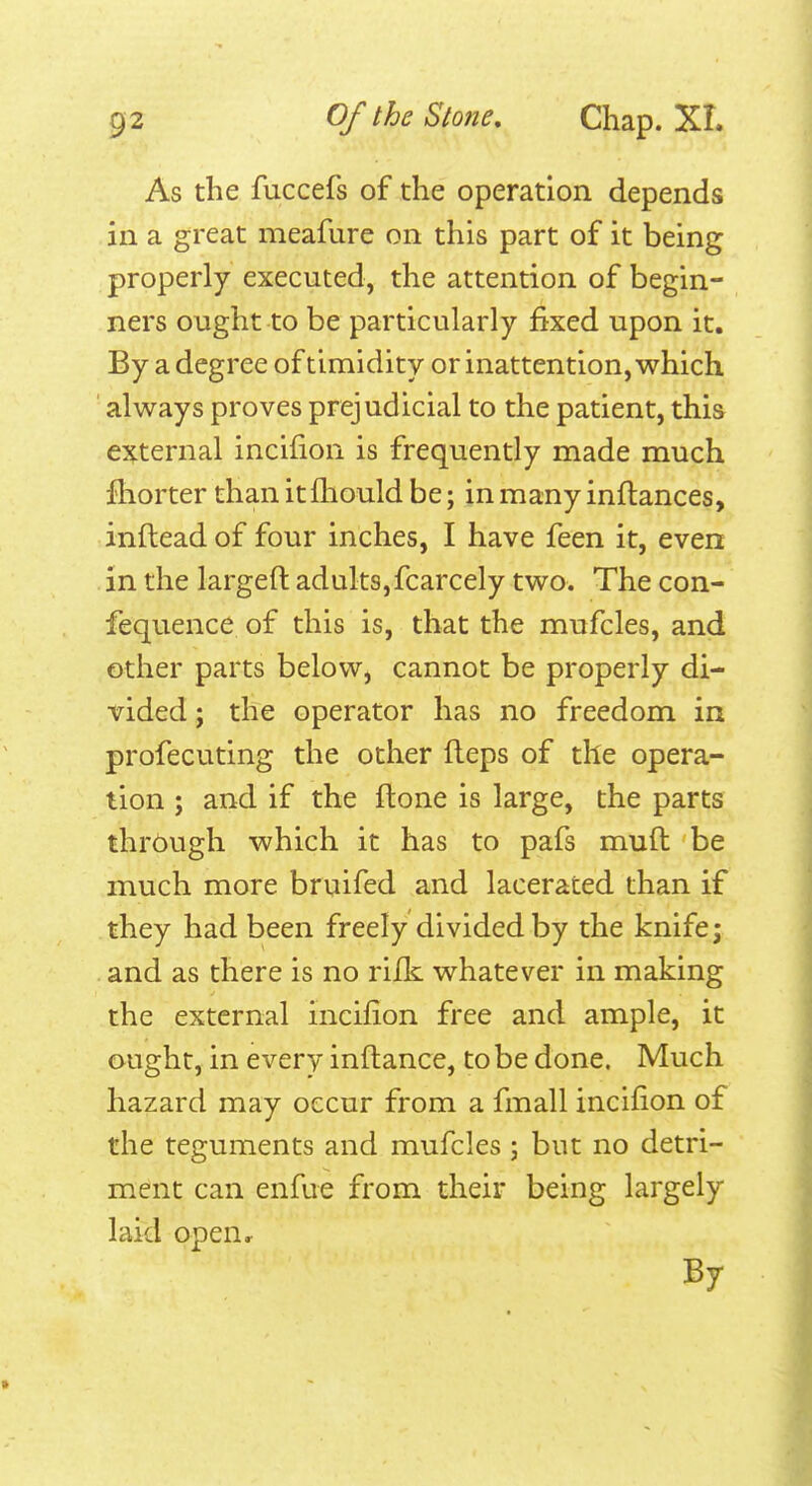 As the fuccefs of the operation depends in a great meafure on this part of it being properly executed, the attention of begin- ners ought to be particularly fixed upon it. By a degree of timidity or inattention, which always proves prejudicial to the patient, this e^j^ternal incifion is frequently made much fhorter than it fliould be; in many inflances, inftead of four inches, I have feen it, even in the largeft adults,fcarcely two. The con- fequence of this is, that the mufcles, and other parts below, cannot be properly di- vided ; the operator has no freedom in profecuting the other fleps of the opera- lion ; and if the ftone is large, the parts thrbugh which it has to pafs mud be much more bruifed and lacerated than if they had been freely divided by the knife; and as there is no rilk whatever in making the external incifion free and ample, it ought, in every inftance, to be done. Much hazard may occur from a fmall incifion of the teguments and mufcles ; but no detri- ment can enfue from their being largely laid open. By