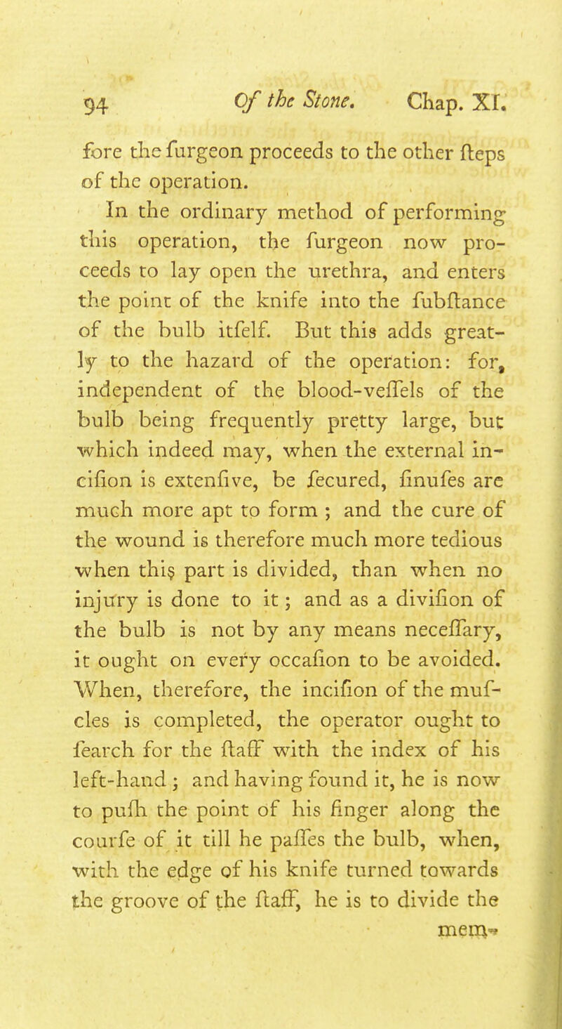 fore the furgeon proceeds to the other fleps of the operation. In the ordinary method of performing this operation, the furgeon now pro- ceeds to lay open the urethra, and enters the point of the knife into the fubftance of the bulb itfelf. But this adds great- ly to the hazard of the operation: for, independent of the blood-vefTels of the bulb being frequently pretty large, buc which indeed may, when the external in- cifion is extenfive, be fecured, finufes are much more apt to form ; and the cure of the wound is therefore much more tedious when thi$ part is divided, than when no injtfry is done to it; and as a divifion of the bulb is not by any means necefTary, it ought on every occafion to be avoided. When, therefore, the incilion of the muf- cles is completed, the operator ought to fearch for the ftafF with the index of his left-hand ; and having found it, he is now to pufh the point of his finger along the courfe of it till he pafTes the bulb, when, with the edge of his knife turned towards the groove of the flafF, he is to divide the meiB'*
