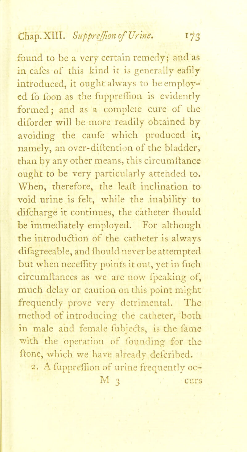 found to be a very certain remedy; and as in cafes of this kind it is generally eafily introduced, it ought always to he employ- ed fo foon as the fupprellion is evidently formed; and as a complete cure of the diforder will be more readily obtained by avoiding the caufe which produced it, namely, an over-diftention of the bladder, than by any other means, this circumftance ought to be very particularly attended to. When, therefore, the leafl inclination to void urine is felt, while the inability to difcharge it continues, the catheter fliould be immediately employed. For although the introdu6lion of the catheter is always difagreeable, and fliould never be attempted but when neceffity points it out, yet in fuch circumftances as we are now fpeaklng of, much delay or caution on this point might frequently prove very detrimental. The method of introducing the catheter, both in male and female fubjccls, is the fame with the operation of founding for the Aone, which we have already defcribed. 2. A fupprcflion of urine frequently oc- M 3 curs