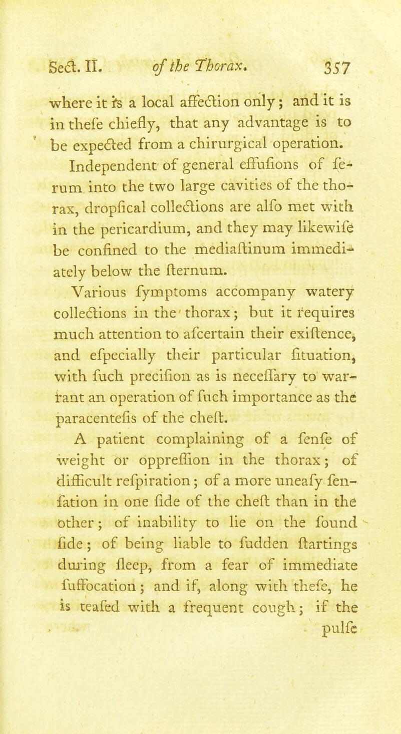 where it fs a local afFe(5lion only; and it is in tliefe chiefly, that any advantage is to be expeded from a chirurgical operation. Independent of general effufions of fe- rum into the two large cavities of the tho- rax, dropfical colledions are alfo met v^rith in the perlcardimn, and they may likewife be confined to the mediaftinum immedi- ately below the fternum. Various fymptoms accompany watery colledlions in the thorax ; but it I'equlres much attention to afcertain their exiftence, and efpecially their particular fituation^ with fuch precifion as is necelTary to war- i'ant an operation of fuch importance as the paracentefis of the chelt. A patient complaining of a fenfe of weight or opprefTion in the thorax; of difhcult refpiration; of a more uneafy fen- fation in one fide of the cheft than in the other; of inability to lie on the found  fide; of being liable to fadden flartlngs dming fleep, from a fear of immediate fuffocation; and if, along with thefe, he is teafed witli a frequent cough; if the pulfc