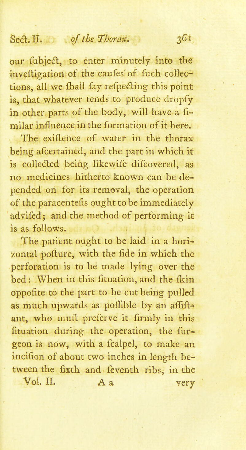 our fubjetfl, to enter minutely into the inveftigation of the caufes of fuch collec- tions, all we fliall fay refped:ing this point is, that whatever tends to produce dropfy in other parts of the body, will have a fi- milar influence in the formation of it here.. The exiftence of water in the thorax being afcertained, and the part in which it is coUedled being likewife difcovered, as no medicines hitherto known can be de- pended on for its removal, the operation of the paracentefis ought to be immediately ' advifed; and the method of performing it is as follows. The patient ought to be laid in a hori- zontal pofture, with the fide in which the perforation is to be made lying over the bed: When in this fituation, and the fldn oppofite to the part to be cut being pulled as much upwards as poflible by an aflift- ant, who muft preferve it firmly in this fituation during the operation, the fur- geon is now, with a fcalpel, to make an incifion of about two inches in length be- tween the fixth and feventh ribs, in the Vol. II. A a very