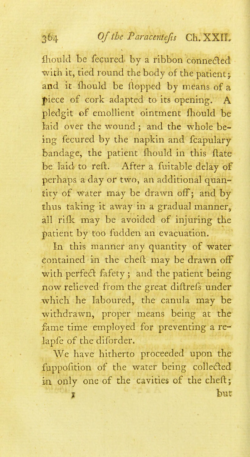 fliould be fecured by a ribbon connedled tvith it, tied round the body of the patient^ and it fhould be flopped by means of a |)iece of cork adapted to its opening. A pledgit of emollient ointment fhould be laid over the wound ; and the whole be- ing fecured by the napkin and fcapulary bandage, the patient fliould in this ftate be laid to reft. After a fuitable delay of perhaps a day or two, an additional quan- tity of Water may be drawn off; and by thus taking it away in a gradual manner, all rifle may be avoided of injuring the patient by too fudden an evacuation. In this manner any quantity of water Contained in the cheft may be drawn ofF with perfe(ft fafety ; and the patient being now relieved from the great diftrefs under which he laboured, the canula may be withdrawn, proper means being at the fame time employed for preventing a re- lapfe of the diforder. We have hitherto proceeded upon the fuppofltion of the water being colledled m only one of the cavities of the cheft; jf but