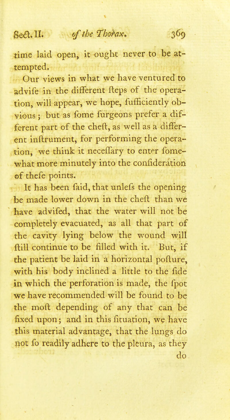 1 Se^l. II. of the Thohx, 369 time laid open, it ought never to be at- tempted. Our views in what we have ventured to advife in the different fteps of the opera- tion, will appear, wre hope, fufiiciently ob- vious ; but as fome furgeons prefer a dif- ferent part of the cheft, as well as a differ- ent inflrument, for performing the opera- tion, we think it neceffary to ent<°r fome- what more minutely into the confideration ©f thefe points. It has been faid, that unlefs the opening- be made lower down in the cheft than we have advifed, that the water will not be completely evacuated, as all that part of the cavity lying below the wound will ftill continue to be filled with it. But, if the patient be laid in a horizontal poflure, with his body inclined a little to the fide in which the perforation is made, the fpot we have recommended will be found to be the moft depending of any that can be fixed upon; and in this fituation, we have this material advantage, that the lungs do not fo readily adhere to the pleura, as they do