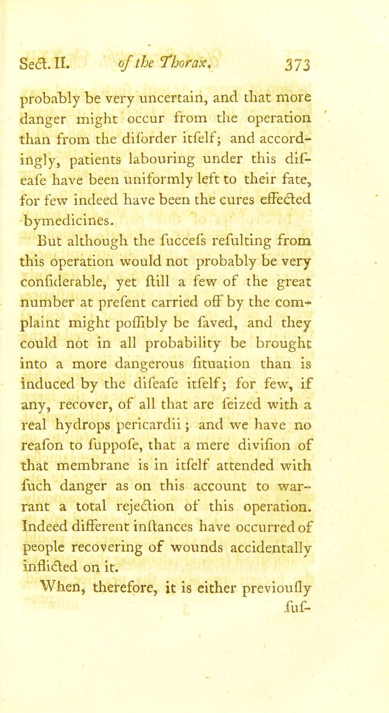 probably be very uncertain, and that more danger might occur from the operation, than from the diforder itfelf; and accord- ingly, patients labouring under this dif- eafe have been uniformly left to their fate, for few indeed have been the cures efFedled bymedicines. But although the fuccefs refulting from this operation would not probably be very confiderable, yet ftill a few of the great number at prefent carried off by the com- plaint might pofTibly be faved, and they could not in all probability be brought into a more dangerous fituation than is induced by the difeafe itfelf; for few, if any, recover, of all that are feized with a real hydrops pericardii; and we have no reafon to fuppofe, that a mere divifion of that membrane is in itfelf attended with fuch danger as on this account to war- rant a total rejection of this operation. Indeed different inftances have occurred of people recovering of wounds accidentally inflidled on it. When, therefore, it is either previoufly fuf-