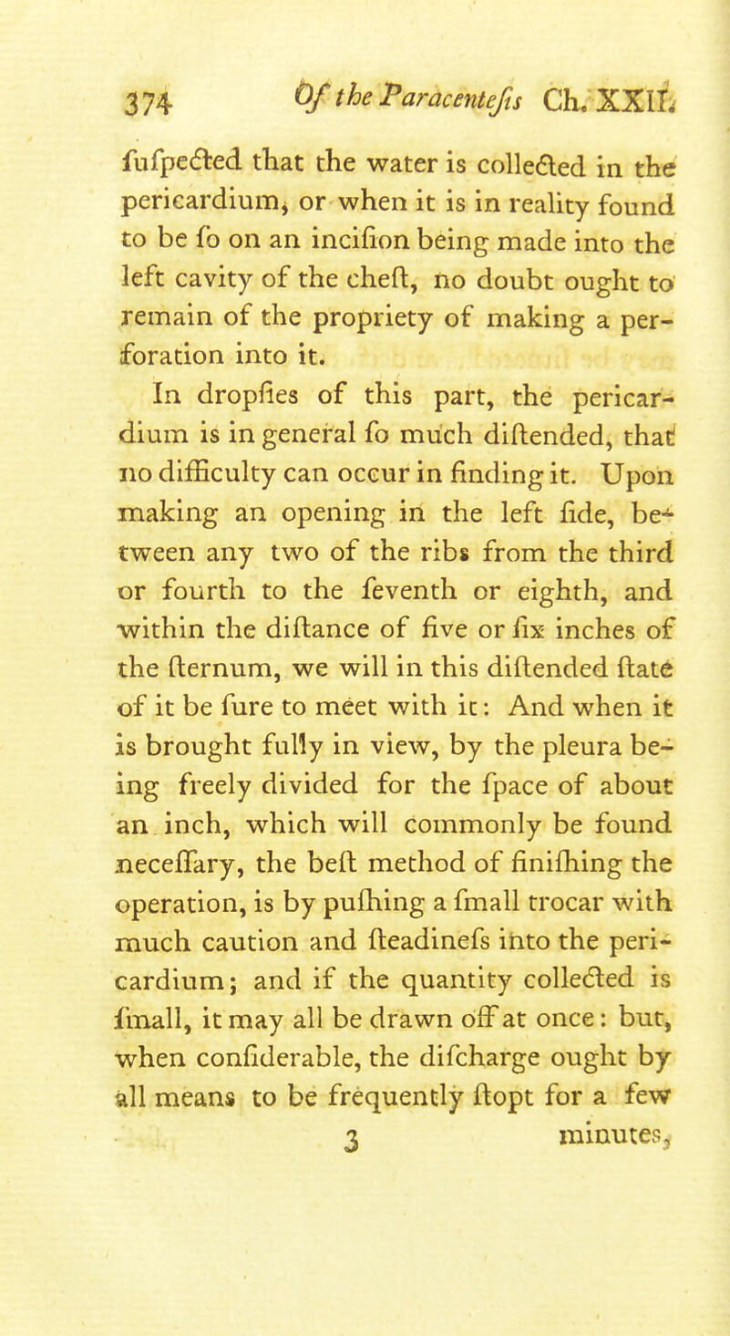 fufpedled that the water is colledled in the pericardiuiTij or when it is in reality found to be fo on an incifion being made into the left cavity of the cheft, no doubt ought to remain of the propriety of making a per- foration into it. In dropfies of this part, the pericar^ dium is in general fo miich diftended, that! no difficulty can occur in finding it. Upon making an opening in the left fide, be-^ tween any two of the ribs from the third or fourth to the feventh or eighth, and •within the diftance of five or fix inches of the fternum, we will in this diftended ftate of it be fure to meet with it: And when it is brought fully in view, by the pleura be- ing freely divided for the fpace of about an inch, which will commonly be found neceflfary, the beft method of finifhing the operation, is by pufhing a fmall trocar with much caution and fteadinefs itito the peri- cardium; and if the quantity colledled is fmall, it may all be drawn blFat once: but, when confiderable, the difcharge ought by all means to be frequently ftopt for a few