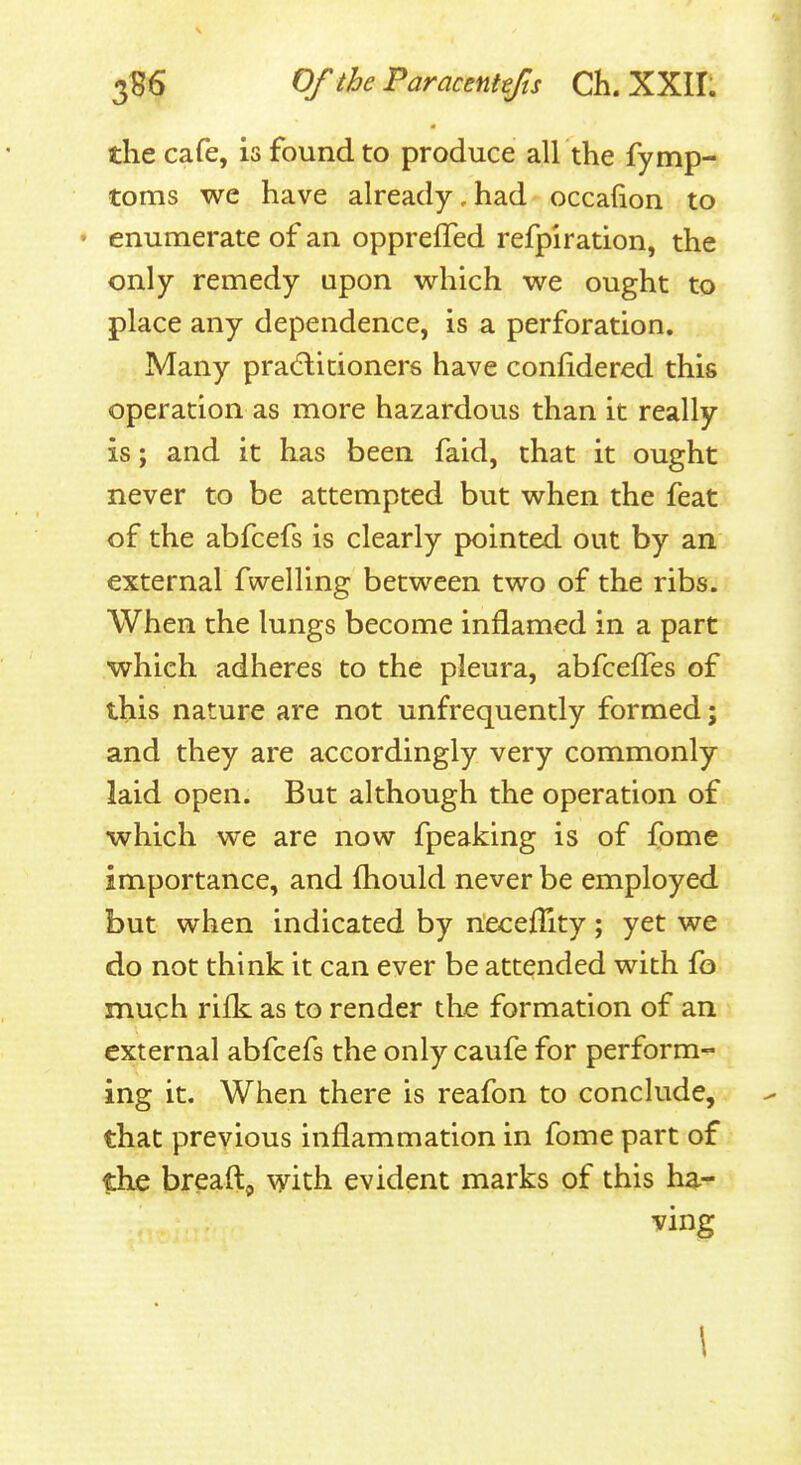 the cafe, is found to produce all the fymp- toms we have already, had occafion to • enumerate of an oppreffed refpiration, the only remedy upon which we ought to place any dependence, is a perforation. Many pra(5litioners have confidered this operation as more hazardous than it really is; and it has been faid, that it ought never to be attempted but when the feat of the abfcefs is clearly pointed out by an external fwelling between two of the ribs. When the lungs become inflamed in a part which adheres to the pleura, abfcelTes of this nature are not unfrequently formed; and they are accordingly very commonly laid open. But although the operation of which we are now fpeaking is of fome importance, and (hould never be employed but when indicated by riecefTity; yet we do not think it can ever be attended with fb much riik as to render the formation of an external abfcefs the only caufe for perform- ing it. When there is reafon to conclude, that previous inflammation in fome part of the breaftj, with evident marks of this ha- ving \