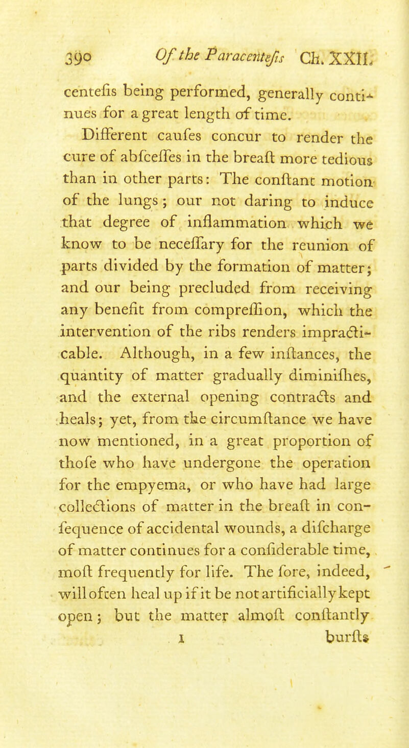 centefis being performed, generally conti-^ nues for a great length of time. Different caufes concur to render the cure of abfceifes in the breaft more tedious than in other parts: The conftanc motion of the lungs; our not daring to induce that degree of inflammation which we know to be necelTary for the reunion of parts divided by the formation of matter; and our being precluded from receiving any benefit from compreiBon, which the intervention of the ribs renders impracfti- cable. Although, in a few inftances, the quantity of matter gradually diminiflies, and the external opening contra(5ls and heals; yet, from the circumflance we have now mentioned, in a great proportion of thofe who have undergone the operation for the empyema, or who have had large colledlions of matter in the breaft in con- fequence of accidental wounds, a difcharge of matter continues for a confiderable time, moft frequently for life. The fore, indeed, will often heal up if it be not artificially kept open; but the matter almofl conftantly . I burfts