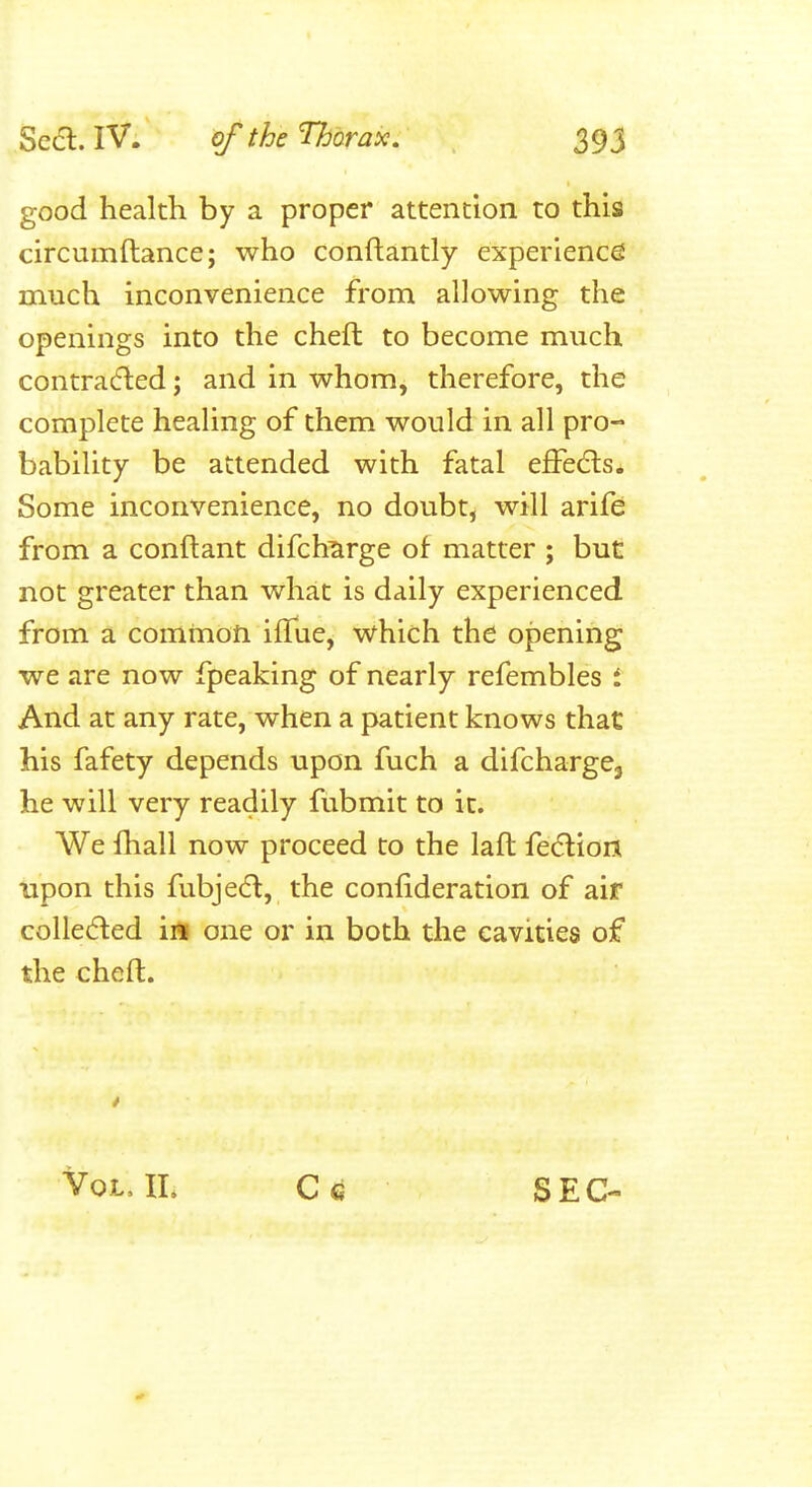 good health by a proper attention to this circumftance; who conftantly experience much inconvenience from allowing the openings into the cheft to become much contracfled; and in whom, therefore, the complete healing of them would in all pro- bability be attended with fatal effects. Some inconvenience, no doubt, will arife from a conftant difch^rge of matter ; but not greater than what is daily experienced from a common iffue, vs^hich the opening we are now fpeaking of nearly refembles i And at any rate, when a patient knows that his fafety depends upon fuch a difchargCj he will very readily fubmit to it. We fhall now proceed to the laft fedlion upon this fubjea, the confideration of air collected iil one or in both the cavities of the cheft. Vol, IL C q SEC-