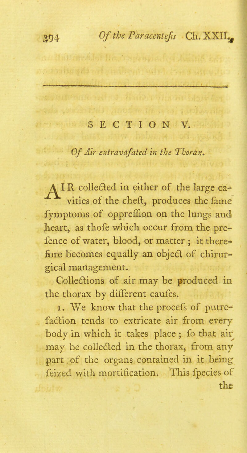 594 ^^^^ Paracentefts Cli. XXII^ Section v. Of Air extravafated in the ThorUst, A i R colle6led in either of the large ca- vities of the cheft, produces the fame iymptoms of oppreffion on the lungs and Iieart, as thofe which occur from the pre- fence of water, blood, or matter ; it there- fiore becomes equally an objedl of chirur- gical management. CoUedlions of air may be produced in the thorax by different caufes. I, We know that the procefs of putre- faction tends to extricate air from every body in which it takes place ; fo that air may be colleded in the thorax, from any part of the organs contained in it being feized with mortification. This fpecies of the