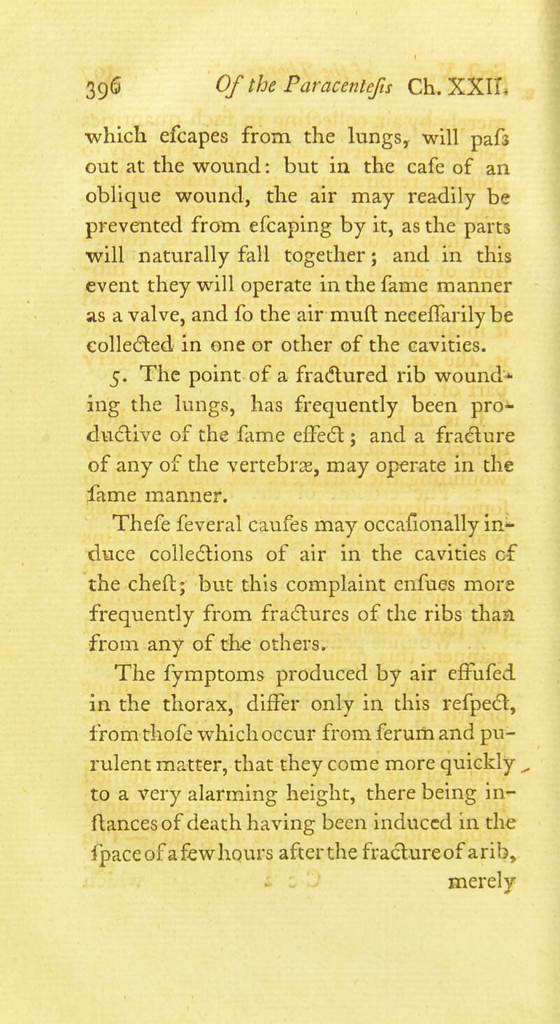 •which efcapes from the lungs, will pafs out at the wound: but in the cafe of an oblique wound, the air may readily be prevented from efcaping by it, as the parts will naturally fall together; and in this event they will operate in the fame manner as a valve, and fo the air muft neeeffarily be collected in one or other of the cavities. 5. The point of a fradlured rib wound* ing the lungs, has frequently been pro- dudlive of the fame effedl; and a fradure of any of the vertebrae, may operate in the fame manner. Thefe feveral caufes may occaHonally in*- duce collections of air in the cavities of the chefl; but this complaint enfues more frequently from fradlures of the ribs than from any of the others. The fymptoms produced by air efFufed in the thorax, differ only in this refpedl, from thofe which occur from ferum and pu- rulent matter, that they come more quickly ^ to a very alarming height, there being in- ftancesof death having been induced in the fpaceof afewhours after the fraclureof arib, merely