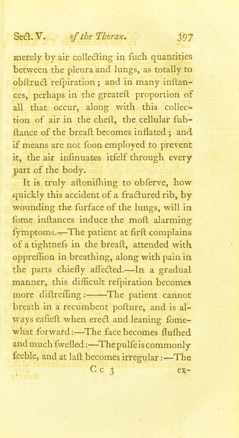 merely by air colle(5ling in fuch quantities between the pleura and lungs, as totally to obftrudl refpiration ; and in many inftan- ces, perhaps in the greatefl proportion of all that occur, along with this collec- tion of air in the cheft, the cellular fub- ftance of the breaft becomes inflated; and if means are not foon employed to prevent it, the air infinuates itfelf through every part of the body. It is truly aftonifhing to obferve, how jquickly this accident of a fra^lured rib, by wounding the furface of the lungs, will in fome inftances induce the moft alarming lymptoms.^The patient at firft complains of a tightnefs in the breaft, attended with opprefTion in breathing, along with pain in the parts chiefly afle(51:ed,—:-In a gradual manner, this diflicult refpiration becomes more diftrefllng: The patient cannot breath in a recumbent pofture, and is al- ways eafieft when ere(fl and leaning fome- what forward:—The face becomes fluflied and much fwelled:—The pulfe is commonly feeble, and at Lift becomes irregular:—The