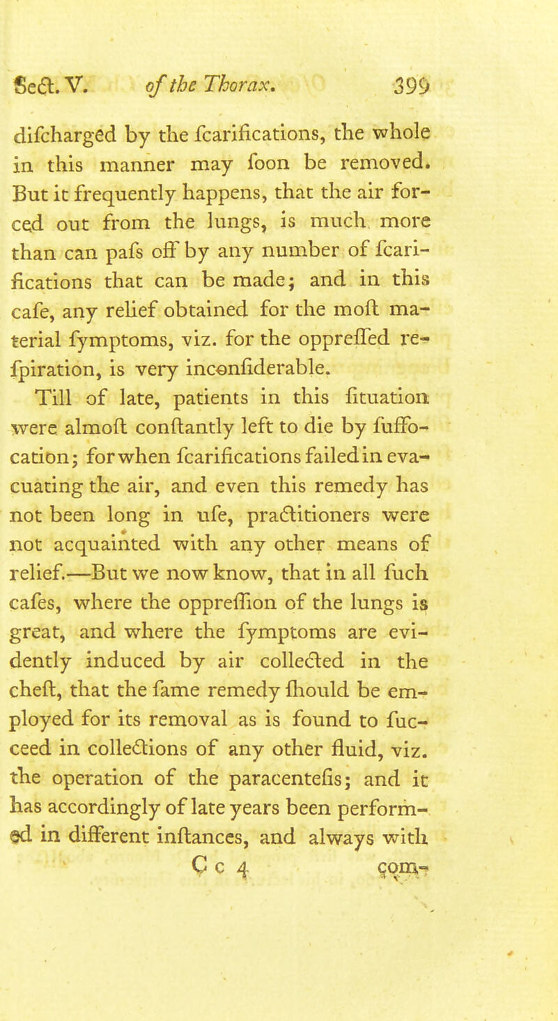 dlfcharged by the fcarifications, the whole in this manner may foon be removed. But it frequently happens, that the air for- ced out from the lungs, is much more than can pafs off by any number of fcari- fications that can be made; and in this cafe, any reUef obtained for the moft ma- terial fymptoms, viz. for the oppreffed I'e- fpiration, is very inconfiderable. Till of late, patients in this fituatioii were almoft conftantly left to die by fuffo- cation; for when fcarifications failed in eva- cuating the air, and even this remedy has not been long in ufe, pradlitioners were not acquainted with any other means of relief.—But we now know, that in all fuch cafes, where the opprefiion of the lungs is great, and where the fymptoms are evi- dently induced by air colledled in the cheft, that the fame remedy fiiould be em- ployed for its removal as is found to fuc- ceed in coUedions of any other fluid, viz. the operation of the paracentefis; and it has accordingly of late years been perform- ed in different inflances, and always with C c 4 ^^9^^-^