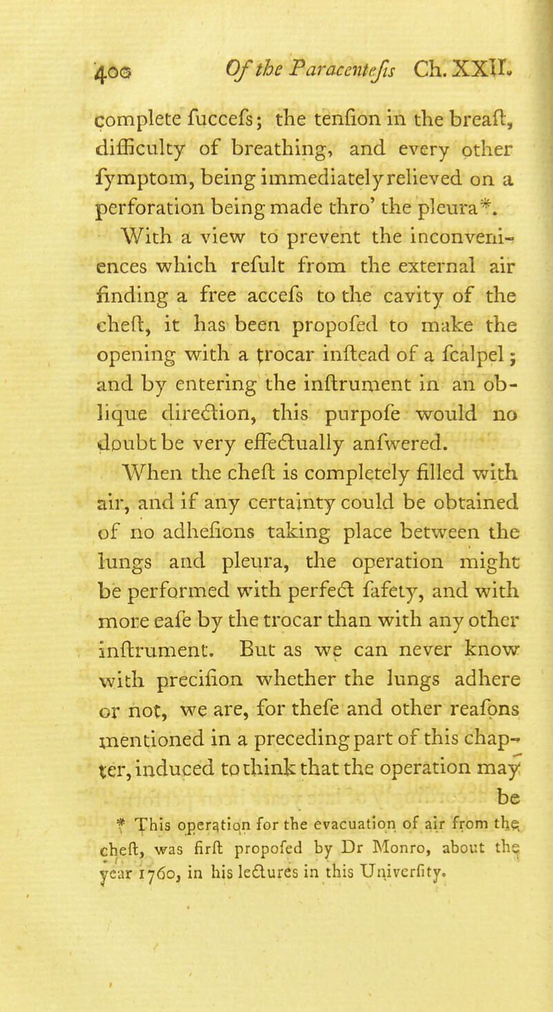 complete fuccefs; the tenfion in the bread, difficulty of breathing, and every other fymptom, being immediately relieved on a perforation being made thro' the pleura*. With a view to prevent the inconveni- ences which refult from the external air finding a free accefs to the cavity of the cheft, it has been propofed to make the opening with a p'ocar inftead of a fcalpel; and by entering the inftrument in an ob- lique dire(5tion, this purpofe would no doubt be very effedlually anfwered. When the cheft is completely filled with air, and if any certainty could be obtained of no adhefions taking place between the lungs and pleura, the operation might be performed with perfect fafety, and with more eafe by the trocar than with any other inftrument. But as we can never know with precifion whether the lungs adhere or not, we are, for thefe and other reafpns xnentioned in a preceding part of this chap-- ter, induced to think that the operation may be f This opergtiqn for the evacuation of air from the, cheft, was firft propofed by Dr Monro, about the year 1760, in his ledlures in this Univcrfity.