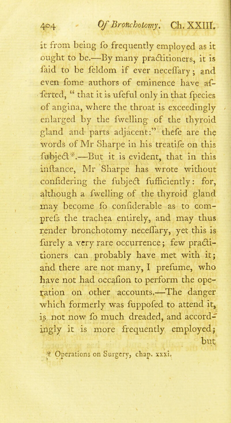 it from being fo frequently employed as it ought to be.—By many pradlitioners, it is faid to be feldom if ever neceflary; and even fome authors of eminence have af- fertcd,  that it is ufeful only in that fpecies of angina, where the throat is exceedingly enlarged by the fwelling of the thyroid gland and parts adjacent: thefe are the words of Mr Sharpe in his treatife on this fubjed;*.—But it is evident, that in this inftance, Mr Sharpe has wrote without confidering the fubje(fl fufficiently: for, although a fwelling of the thyroid gland may become fo conliderable as to com- prefs the trachea entirely, and may thus render bronchotomy necelTary, yet this is furely a very rare occurrence; few pradli- tioners can probably have met with it; and there are not many, I prefume, who have not had occafion to perform the ope- ration on other accounts.—The danger which formerly was fuppofed to attend it, i^,.not now fo much dreaded, and accord- ingly it is more frequently employed 5 but , ;t Operations on Surgery, chap. xxxi.