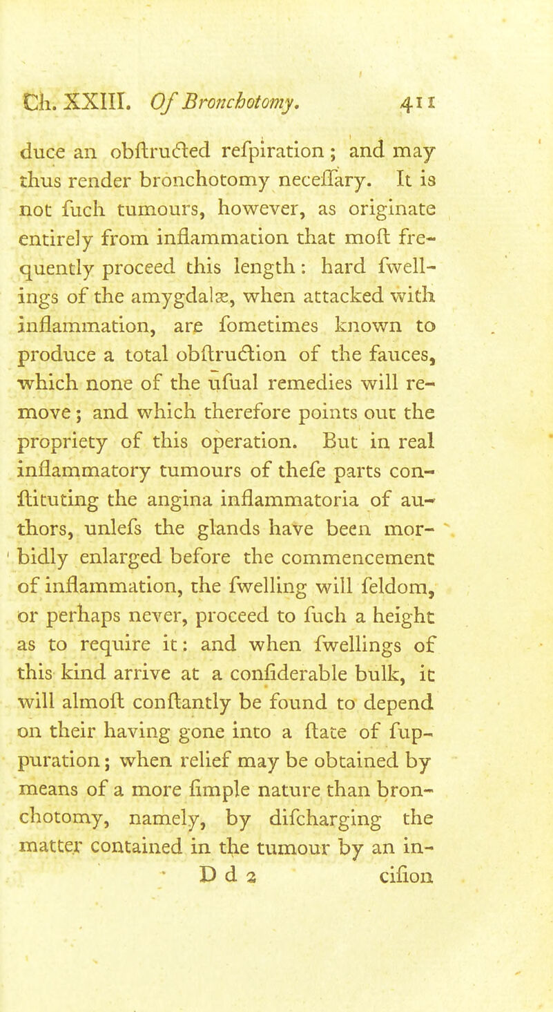 duce an obftrucfted refplration ; and may thus render bronchotomy neceffary. It is not fuch tumours, however, as originate entirely from inflammation that moft fre- quently proceed this length: hard fwell- ings of the amygdalse, when attacked with inflammation, are fometimes known to produce a total obfl;ru6lion of the fauces, which none of the ufual remedies will re- move ; and which therefore points out the propriety of this operation. But in real inflammatory tumours of thefe parts con- Itituting the angina inflammatoria of au-- thors, unlefs the glands have been mor- bidly enlarged before the commencement of inflammation, the fwelling will feldom, or perhaps never, proceed to fuch a height as to require it: and when fwellings of this kind arrive at a confiderable bulk, it will almofl: conftantly be found to depend on their having gone into a ftate of fup- puration; when relief may be obtained by means of a more Ample nature than bron- chotomy, namely, by difcharging the matter contained in the tumour by an in- D d 3 cifion