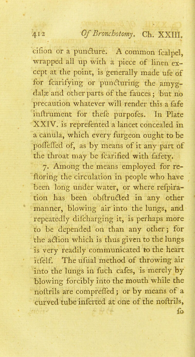 eifion or a pundure. A common fcalpel, wrapped all up with a piece of linen ex- cept at the point, is generally made ufe of for fcarifying or puntfturing the amyg- dalae and other parts of the fauces; but no precaution whatever will render this a fafe inflrument for thefe purpofes. In Plate XXIV. is reprefented a lancet concealed in a canula, which every furgeon ought to be 'pofTefred of, as by means of it any part of the throat may be fcarified with fafety. 7. Among the means employed for re- floring the circulation in people who have been long under water, or where refpira- don has been obftruded in any other ■ manner, blowing air into the lungs, and repeatedly difcharging it, is perhaps more to be depended on than any other; for the a6lion which is thus given to the lungs ■ is very readily communicated to the heart ' itfelf. The ufual method of throwing air into the lungs in fuch cafes, is merely by blowing forcibly into the mouth while the noftrils are comprefTed; or by means of a curved tube inferted at one of the noftrils, fo