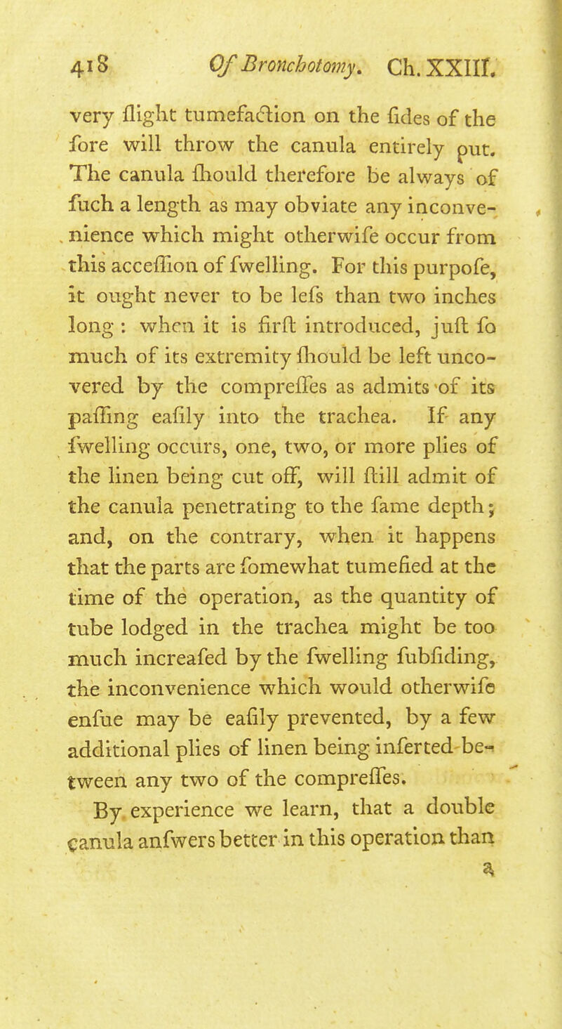 very flight tumefadlon on the fides of the fore will throw the canula entirely put. The canula fliould therefore be always of flich a length as may obviate any inconve- , nience which might otherwife occur from this acceffion of fwelling. For this purpofe, it ought never to be lefs than two inches long : when it is firft introduced, juft fo much of its extremity fliould be left unco- vered by the comprefles as admits of its pafling eaflly into the trachea. If any fwelling occurs, one, two, or more plies of the linen being cut off, will ftill admit of the canula penetrating to the fame depth; and, on the contrary, when it happens that the parts are fomewhat tumefied at the time of the operation, as the quantity of tube lodged in the trachea might be too much increafed by the fwelling fubflding, the inconvenience which would otherwife enfue may be eafily prevented, by a few additional plies of linen being inferted be-, tweeri any two of the comprefles. By, experience we learn, that a double canula anfwers better in this operation than