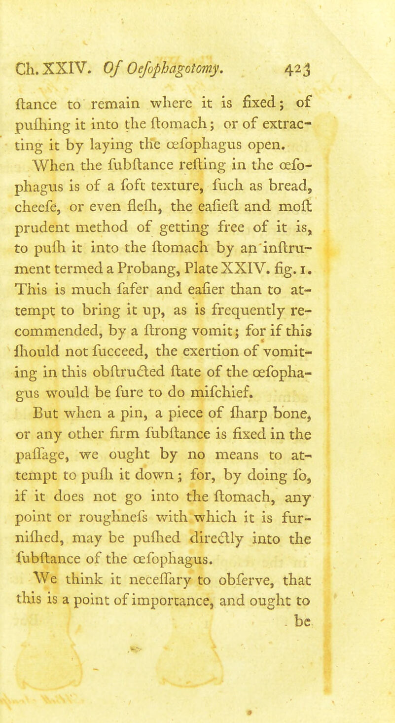 fiance to remain where it is fixed; of pufliing it into the ftomach; or of extrac- ting it by laying the oefophagus open. When the fubftance refling in the oefo- phagus is of a foft texture, fuch as bread, cheefe, or even flefli, the eafiefl and moft prudent method of getting free of it is, to pulh it into the ftomach by an inftru- ment termed a Probang, Plate XXIV. fig. i. This is much fafer and eafier than to at- tempt to bring it up, as is frequently re- commended, by a ftrong vomit; for if this ftiould not fucceed, the exertion of vomit- ing in this obftru6led ftate of the oefopha- gus would be fure to do mifchief. But when a pin, a piece of lliarp bone, or any other firm fubftance is fixed in the paflage, we ought by no means to at- tempt to pufli it down; for, by doing fo, if it does not go into the ftomach, any point or roughnefs with which it is fur- niflied, may be puflied dire(5lly into the fubftance of the oefophagus. We think it neceflary to obferve, that this is a point of importance, and ought to -be