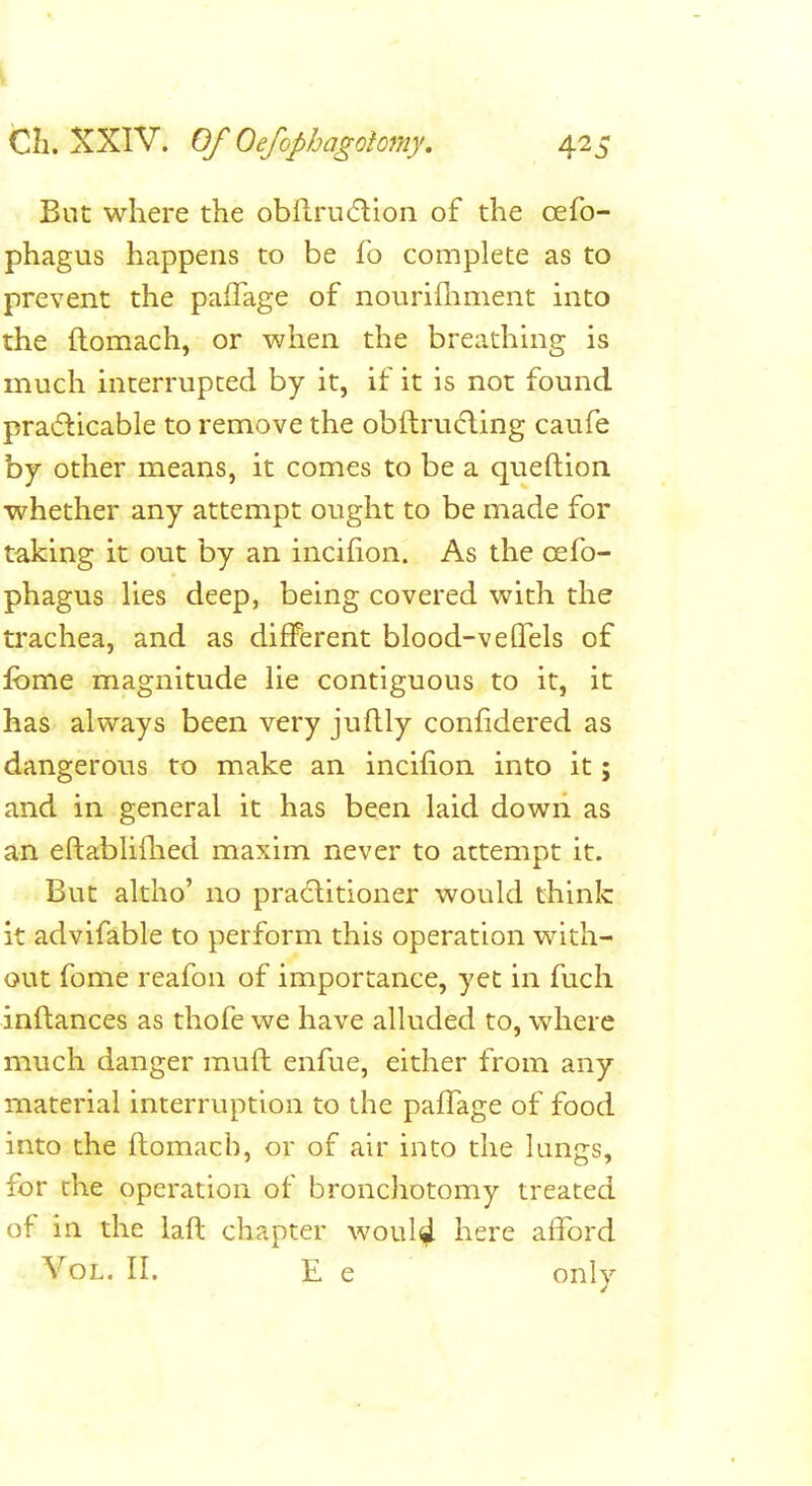 But where the obflru(5lion of the oefo- phagus happens to be fo complete as to prevent the paiTage of nonrifliment into the ftomach, or when the breathuig is much interrupted by it, if it is not found praifticable to remove the obftru(fling caufe by other means, it comes to be a queftion whether any attempt ought to be made for taking it out by an incihon. As the oefo- phagus lies deep, being covered with the trachea, and as different blood-veflfels of fbme magnitude lie contiguous to it, it has always been very juftly confidered as dangerous to make an incifion into it; and in general it has been laid down as an eftabliflied maxim never to attempt it. But altho' no praditioner would think it advifable to perform this operation with- out fome reafon of importance, yet in fuch inftances as thofe we have alluded to, where much danger muft enfue, either from any material interruption to the pafTage of food into the ftomacb, or of air into the lungs, for the operation of bronchotomy treated of in the laft chapter woul^ here afford Vol. II. E e ■ only