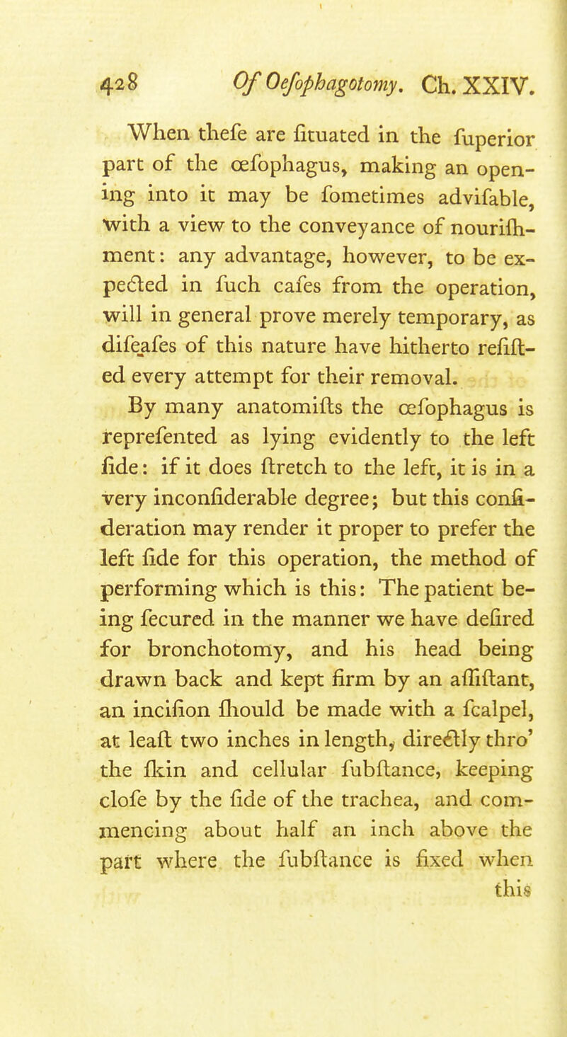 428 OfOefiphagotomy. Ch. XXIV. When tliefe are fituated in the fuperior part of the oefophagus, making an open- ing into it may be fometimes advifable, with a view to the conveyance of nourifh- ment: any advantage, however, to be ex- peded in fuch cafes from the operation, will in general prove merely temporary, as difeafes of this nature have hitherto refift- ed every attempt for their removal. By many anatomifts the cefophagus is reprefented as lying evidently to the left fide: if it does ftretch to the left, it is in a very inconfiderable degree; but this confi- deration may render it proper to prefer the left iide for this operation, the method of performing which is this: The patient be- ing fecured in the manner we have defired for bronchotomy, and his head being drawn back and kept firm by an affiftant, an incifion Ihould be made with a fcalpel, at leaft two inches in lengthy directly thro' the fldn and cellular fubflance, keeping clofe by the fide of the trachea, and com- mencing about half an inch above the part where the fubflance is fixed when this