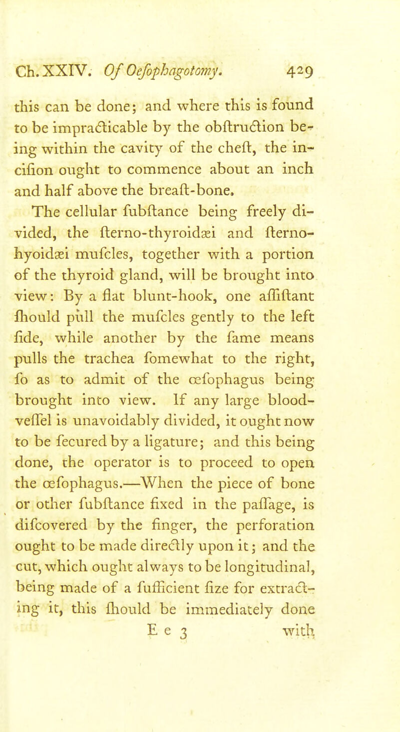 this can be done; and where this is found to be impradicable by the obftrudion be-^ ing within the cavity of the cheft, the in- cifion ought to commence about an inch and half above the breaft-bone. The celkilar fubftance being freely di- vided, the fterno-thyroidaei and fterno- hyoidaei mufcles, together with a portion of the thyroid gland, will be brought into view: By a flat blunt-hook, one afliftant fliould pull the mvifcles gently to the left fide, while another by the fame means pulls the trachea fomewhat to the right, fo as to admit of the oefophagus being brought into view. If any large blood- vefTel is unavoidably divided, it ought now to be fecured by a ligature; and this being done, the operator is to proceed to open the oefophagus.—When the piece of bone or other fubftance fixed in the paffage, is difcovered by the finger, the perforation ought to be made dire(5\ly upon it; and the cut, which ought always to be longitudinal, being made of a fufiicient fize for extract- ing it, this fhould be immediately done E e 3 with