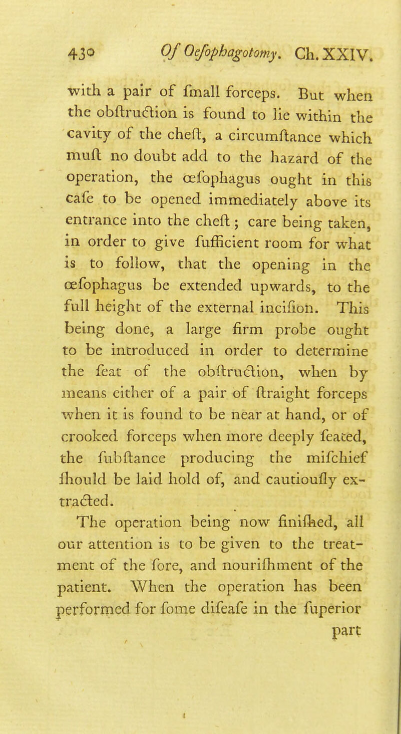 with a pair of fmall forceps. But when the obftrudion is found to lie within the cavity of the cheft, a circumftance which muft no doubt add to the hazard of the operation, the cefophagus ought in this cafe to be opened immediately above its entrance into the cheft; care being taken, in order to give fufficient room for what is to follow, that the opening in the cefophagus be extended upwards, to the full height of the external incifion. This being done, a large firm probe ought to be introduced in order to determine the feat of the obftru(5lion, when by means either of a pair of ftraight forceps when it is found to be near at hand, or of crooked forceps when more deeply feaced, the fubftance producing the mifchief Ihould be laid hold of, and cautioufly ex- tracted. The operation being now finifhed, all our attention is to be given to the treat- ment of the fore, and nourifhment of the patient. When the operation has been performed for fome difeafe in the fuperior part