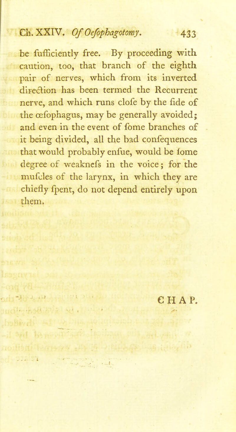 be fufEciently free. By proceeding with caution, too, that branch of the eighth pair of nerves, which from its inverted diretflion has been termed the Recurrent nerve, and which runs clofe by the fide of the oefophagus, may be generally avoided; and even in the event of fome branches of it being divided, all the bad confequences that would probably enfue, would be lome degree of weakncfs in the voice; for the mufcles of the larynx, in which they are chiefly fpent, do not depend entirely upon them. CHAP