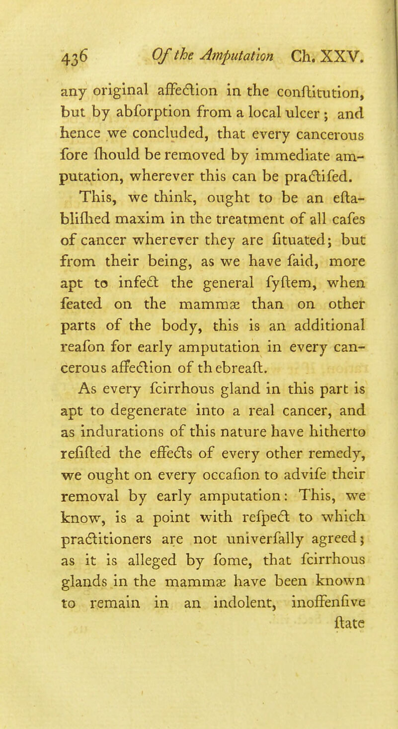 any original afFedion in the confhitution, but by abforption from a local ulcer ; and hence we concluded, that every cancerous fore fliould be removed by immediate am- putation, wherever this can be pradlifed. This, we think, ought to be an efta- bliflied maxim in the treatment of all cafes of cancer wherever they are fituated; but from their being, as we have faid, more apt to infe£t the general fyftem, when feated on the mammae than on other parts of the body, this is an additional reafon for early amputation in every can- cerous afFe(flion of th ebreaft. As every fcirrhous gland in this part is apt to degenerate into a real cancer, and as indurations of this nature have hitherto refifted the effedls of every other remedy, we ought on every occafion to advife their removal by early amputation: This, we know, is a point with refpedl to which pra(5litioners are not univerfally agreed; as it is alleged by fome, that fcirrhous glands in the mammae have been known to remain in an indolent, inoffenfive ftate