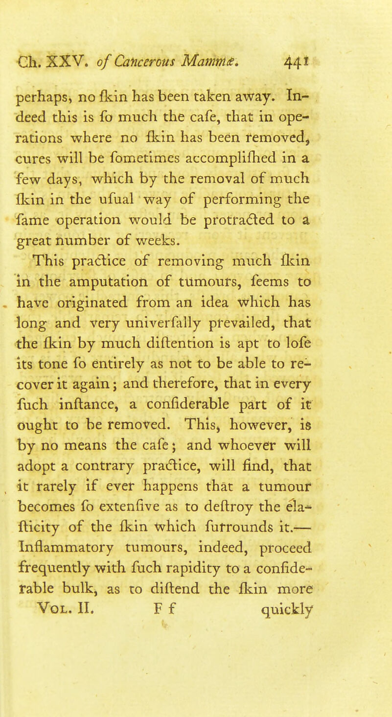 perhaps, no fkin has been taken away. In- deed this is fo much the cafe, that in ope- rations where no fkin has been removed, cures will be fometimes accomplifhed in a few days, which by the removal of much fliin in the ufual' way of performing the fame operation would be protra(5^ed to a great number of weeks. This praclice of removing much fldn in the amputation of tumours, feems to - have originated from an idea which has long and very univerfally prevailed, that the fkin by much diftention is apt to lofe its tone fo entirely as not to be able to re- cover it again; and therefore, that in every fuch inftance, a confiderable part of it ought to be removed. This, however, is by no means the cafe; and whoever will adopt a contrary pradtice, will find, that it rarely if ever happens that a tumour becomes fo extenfive as to deftroy the ela- fticity of the fkin which furrounds it.— Inflammatory tumours, indeed, proceed frequently with fuch rapidity to a confide- rable bulk, as to diftend the fkin more Vol. II. F f quickly