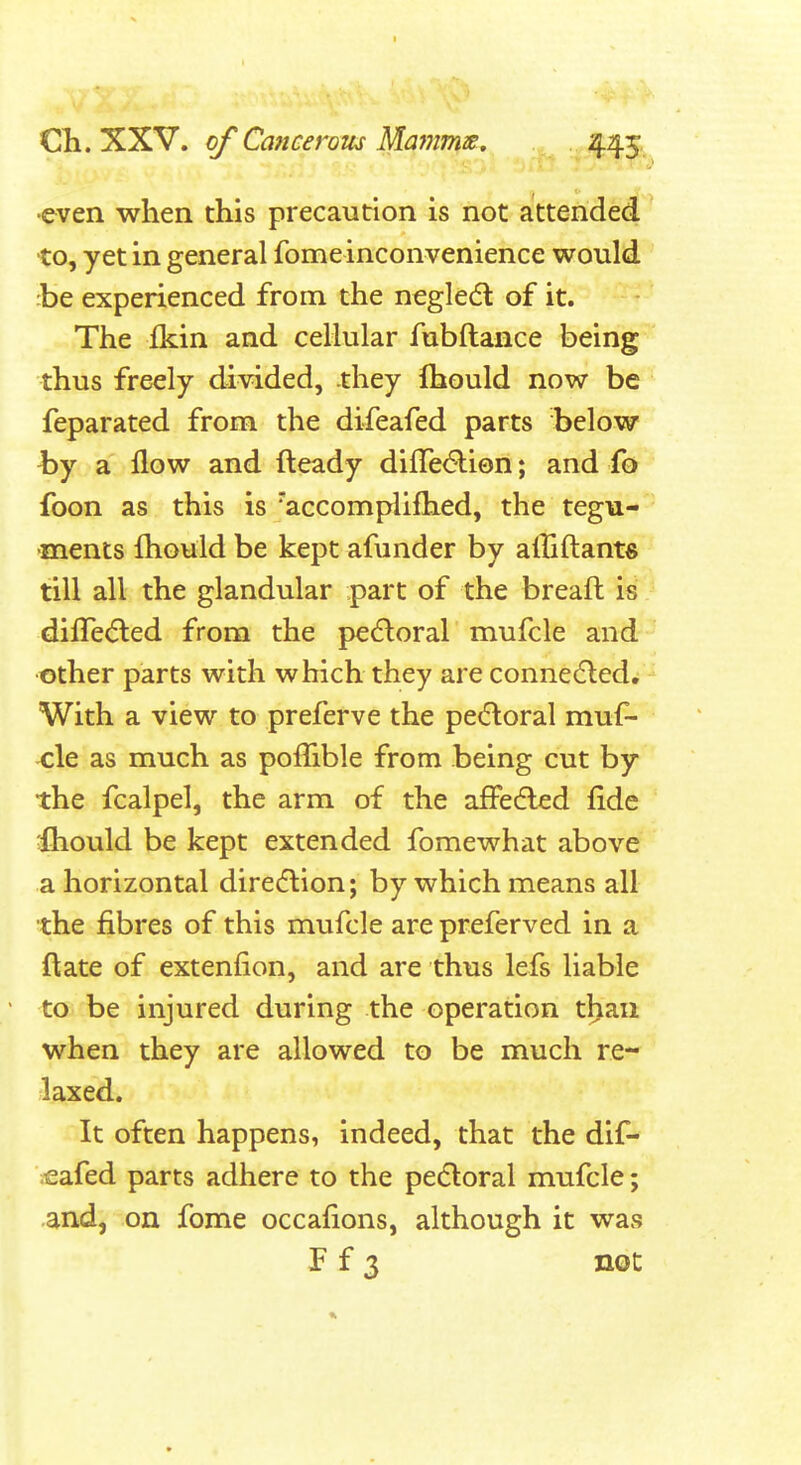I Cli. XXV. of Catteerom Mammie. 445. •even when this precaution is not attended •to, yet in general fome inconvenience would :be experienced from the negle(5l of it. The ikin and cellular fubftance being thus freely divided, they Ihould now be' feparated from the difeafed parts below by a flow and fteady difre6li0n; and fo foon as this is 'accomplifhed, the tegu--' >ments Ihould be kept afunder by alliftants till all the glandular part of the breaft is difre<5led from the perioral mufcle and other parts with which they are conne(5ledw - With a view to preferve the petfloral muf- -cle as much as poffible from being cut by the fcalpel, the arm of the affedled fide ;fhould be kept extended fomewhat above a horizontal direflion; by which means all the fibres of this mufcle are preferved in a ftate of extenfion, and are thus lefs liable to be injured during the operation tl>an when they are allowed to be much re- laxed. It often happens, indeed, that the dif- eafed parts adhere to the pecSloral mufcle; and, on fome occafions, although it was F f 3 not