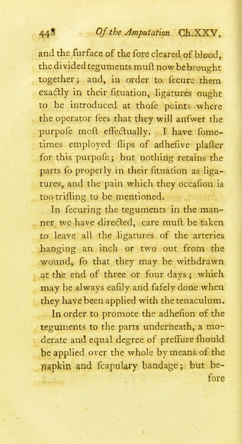 and the furface of the fore cleared of blood, the divided teguments muft now bebrought together; and, in order to fecure them exadlly in their ficuation, ligatures ought to be introduced at thofe points . where the operator fees that they will anfwer the purpofe mcft effecflually. I have fome^ times employed flips of adhefive plafter for this purpofe; but nothing retains the parts fo properly in their fituation as liga^^ tures, and the pain which they occafion is too trifling to be mentioned. In fecuring the teguments in the man- ner we have diredled, care muft be taken to leave all the ligatures of the arteries hanging an inch or two out from the wound, fo that they may be withdrawn at the end of three or four days; which may be always eafily and fafely done when they have been applied with the tenaculum. In order to promote the adhefion of the teguments to the parts underneath, a mo- derate and equal degree of prelTure fhould be applied over the whole by means of the napkiil ^nd fcapulary bandage; but be- fore