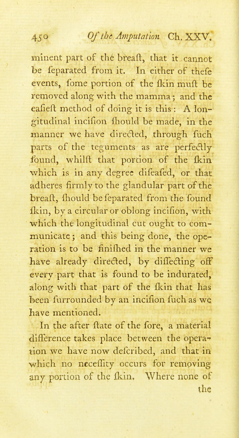 mlnent part of th6 bteft, that it cannot be feparated from it. In either of thefe events, fome portion of the fkin mufl be removed along with the mamma; and the ealieft method of doing it is this : A lon- gitudinal incifion fliould be made, in the manner we have direeled, through fuch parts of the teguments as are perfec5lly found, whilft that portion of the Ikin which is in any degree difeafed, or that adheres firmly to the glandular part of the bread, fliould be feparated from the found flvin, by a circular or oblong incifion, with ■which the longitudinal cut ought to com- municate ; and this being done, the ope- ration is to be finiflied in the manner we have already directed, by difTeding off every part that is found to be indurated, along with that part of the flcin that has been furrounded by an incifion fuch as wq have mentioned. In the after ftate of the fore, a material difference takes place between the opera-^ lion we have now defcribed, and that in which no ncceflity occurs for removing any portion of the fliin. Where none of