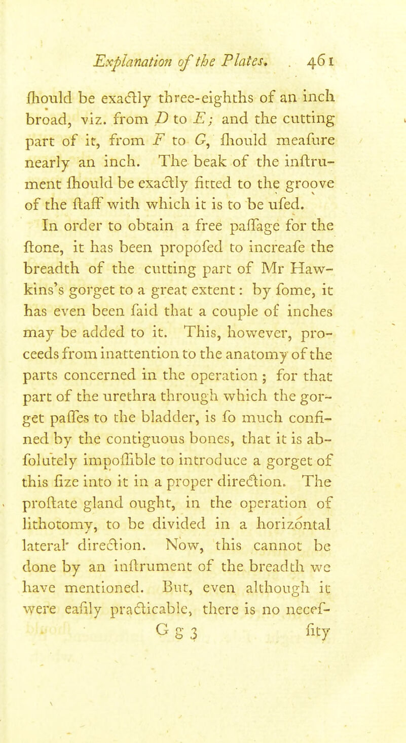 fhould be exa^flly three-eighths of an inch broad, viz. from D to E; and the cutting part of it, from F to fliould meafure nearly an inch. The beak of the inflru- ment fhould be exactly fitted to the groove of the ftaff with which it is to be ufed. In order to obtain a free palTage for the ftone, it has been propofed to increafe the breadth of the cutting pare of Mr Haw- kins's gorget to a great extent: by fome, it has even been faid that a couple of inches may be added to it. This, however, pro- ceeds from inattention to the anatomy of the parts concerned in the operation ; for that part of the urethra through which the gor- get pafTes to the bladder, is fo much confi- ned by the contiguous bones, that it is ab- folutely impofiible to introduce a gorget of this fize into it in a proper diredlion. The proftate gland ought, in the operation of lithotomy, to be divided in a horizontal lateral' direction. Now, this cannot be done by an inftrument of the breadth wc have mentioned. But, even although it were eafily pradicable, there is no necef- G g 3 fity