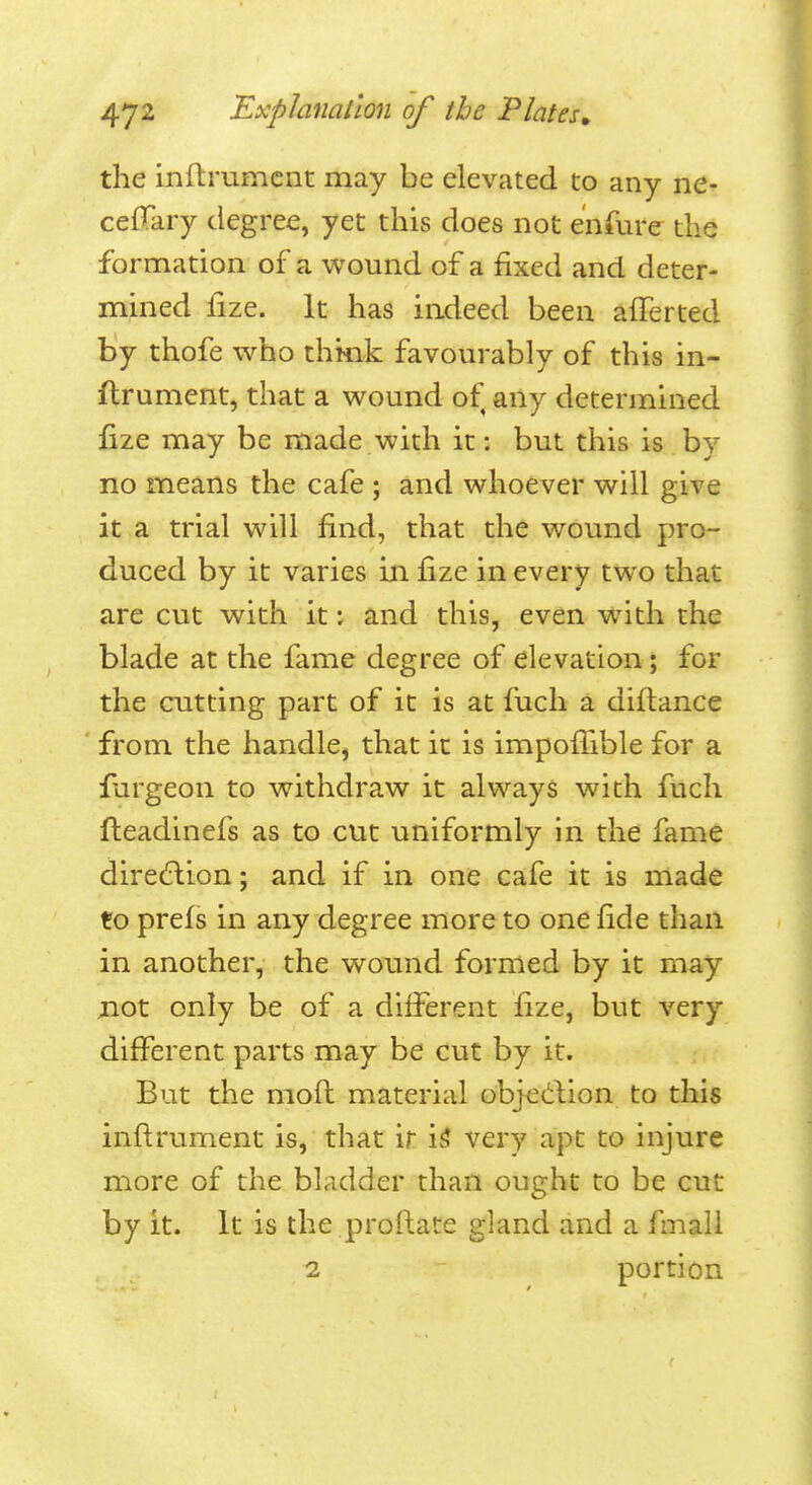 the inftrumcnt may be elevated to any ne- ceffary degree, yet this does not ensure the formation of a wound of a fixed and deter- mined fize. It has indeed been afferted by thofe who think favourably of this in- ftrument, that a wound of any determined fize may be made with it: but this is by no means the cafe ; and whoever will give it a trial will find, that the wound pro- duced by it varies in fize in every two that are cut with it: and this, even with the blade at the fame degree of elevation; for the cutting part of it is at fuch a difiance from the handle, that it is impofiTible for a furgeon to withdraw it always with fuch fteadinefs as to cut uniformly in the fame diredPtion; and if in one cafe it is made to prefs in any degree more to one fide than in another, the wound formed by it may jiot only be of a different fize, but very different parts may be cut by it. But the moft material objedlion to this inftrument is, that ir i5 very apt to injure more of the bladder than ought to be cut by it. It is the .proftate gland and a fmali 2 portion