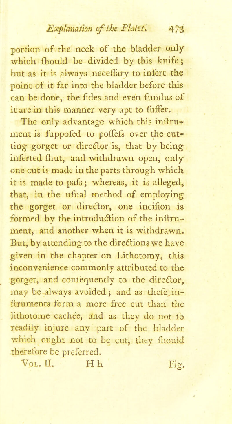 portion of the neck of the bladder only which fhould be divided by this knife; but as it is always neceflary to infert the point of it far into the bladder before this can be done, the fides and even fundus of it are in this manner very apt to fuffer. The only advantage which this inftru- ment is fuppofed to pofTefs over the cut- ting gorget or diredlor is, that by being inferted fliut, and withdrawn open, only one cut is made in the parts through which it is made to pafs; whereas, it is alleged, that, in the ufual method of employing the gorget or diredlor, one incifion is formed by the introducSlion of the inftru- ment, and another when it is withdrawn. But, by attending to the direAions we have given in the chapter on Lithotomy, this inconvenience commonly attributed to the gorget, and confequently to the diredlor, may be always avoided; and as thefe^in- Itruments form a more free cut than the lithotome cachee, and as they do not fb readily injure any part of the bladder v/hich ought not to be cut, they lliould therefore be preferred. Vol. IL H h Fig.